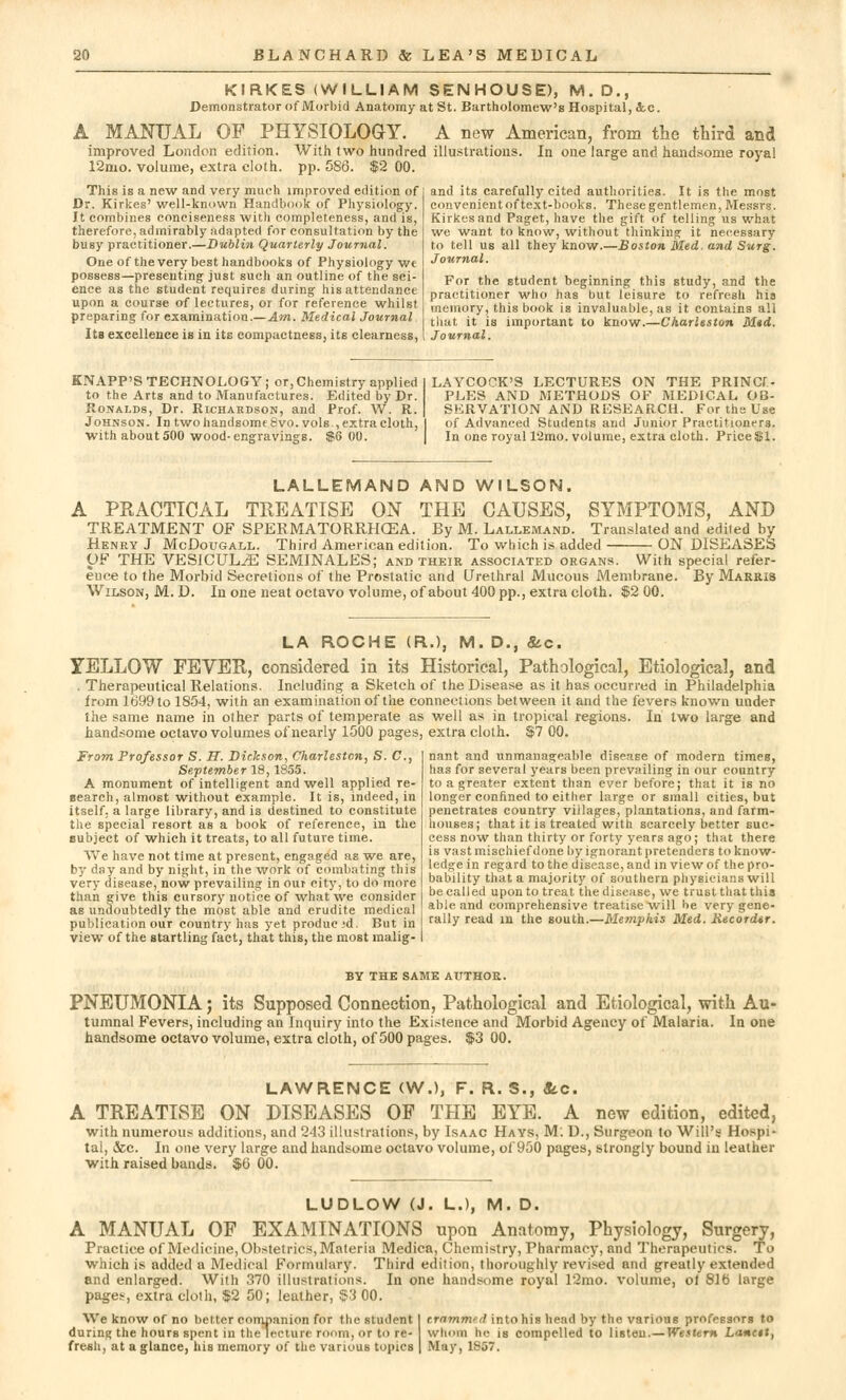 KIRKES (WILLIAM SENHOUSE), M. D., Demonstrator of Morbid Anatomy at St. Bartholomew's Hospital, &.C. L MANUAL OF PHYSIOLOGY. A new American, from the third and improved London edition. With two hundred illustrations. In one large and handsome royal 12mo. volume, extra cloth, pp. 586. $2 00. This is a new and very much improved edition of Dr. Kirkes' well-known Handbook of Physiology. It combines conciseness with completeness, and is, therefore, admirably adapted for consultation by the busy practitioner.—Dublin Quarterly Journal. One of the very best handbooks of Physiology we possess—presenting just such an outline of the sci- ence as the student requires during his attendance upon a course of lectures, or for reference whilst preparing for examination.—Am. Medical Journal I ts excellence is in its compactness, its clearness, and its carefully cited authorities. It is the most convenient of text-books. These gentlemen, Messrs. Kirkes and Paget, have the gift of telling us what we want to know, without thinking it necessary to tell us all they know.—Boston Med. and Surg. Journal. For the student beginning this study, and the practitioner who has but leisure to refresh his memory, this book is invaluable, as it contains all that it is important to know.—Charleston Med. Journal. KNAPP'S TECHNOLOGY; or, Chemistry applied to the Arts and to Manufactures. Edited by Dr. Ronalds, Dr. Richardson, and Prof. W. R. Johnson. In two handsome 8vo. vols , extra cloth, withabout500 wood-engravings. $6 00. LAYCOCK'S LECTURES ON THE PRINCI- PLES AND METHODS OF MEDICAL OB- SERVATION AND RESEARCH. For the Use of Advanced Students and Junior Practitioners. In one royal l'2mo. volume, extra cloth. PriceSl. LALLEMAND AND WILSON. A PKACTICAL TREATISE ON THE CAUSES, SYMPTOMS, AND TREATMENT OF SPERMATORRHOEA. By M. Lallemand. Translated and edited by Henry J McDougall. Third American edition. To which is added ON DISEASES OF THE VESiCUL^E SEMINALES; and their associated organs. With special refer- ence to the Morbid Secretions of the Prostatic and Urethral Mucous Membrane. By Marris Wilson, M. D. In one neat octavo volume, of about 400 pp., extra cloth. $2 00. LA ROCHE (R.), M. D., <&c. YELLOW FEVER, considered in its Historical, Pathological, Etiological, and . Therapeutical Relations. Including a Sketch of the Disease as it has occurred in Philadelphia from 1699 to 1854, with an examination of the connections between it and the fevers known under the same name in other parts of temperate as well as in tropical regions. In two large and handsome octavo volumes of nearly 1500 pages, extra cloth. $7 00. From Professor S. H. Dickson, Charleston, S. C, September 18,1855. A monument of intelligent and well applied re- search, almost without example. It is, indeed, in itself, a large library, and is destined to constitute the special resort as a book of reference, in the eubject of which it treats, to all future time. We have not time at present, engaged as we are, by day and by night, in the work of combating this very disease, now prevailing in out city, to do more than give this cursory notice of what we consider as undoubtedly the most able and erudite medical publication our country has yet producid. But in view of the startling fact, that this, the most malig- nant and unmanageable disease of modern times, has for several years been prevailing in our country to a greater extent than ever before; that it is no longer confined to either large or small cities, but penetrates country villages, plantations, and farm- houses; that it is treated with scarcely better suc- cess now than thirty or forty years ago; that there is vast mischief done by ignorant pretenders to know- ledge in regard to the disease, and in view of the pro- bability that a majority of southern physicians will be called upon to treat the disease, we trust that this able and comprehensive treatise will he very gene- rally read in the south.—Memphis Med. Recorder. BY THE SAME AUTHOR. PNEUMONIA; its Supposed Connection, Pathological and Etiological, with Au- tumnal Fevers, including an Inquiry into the Existence and Morbid Agency of Malaria. In one handsome octavo volume, extra cloth, of 500 pages. $3 00. LAWRENCE (W.), F. R. S., Sec. A TREATISE ON DISEASES OF THE EYE. A new edition, edited, with numerous additions, and 243 illustrations, by Isaac Hays, M: D., Surgeon to Will's Hospi- tal, &c. In one very large and handsome octavo volume, of 950 pages, strongly bound in leather with raised bands. $0 00. LUDLOW (J. L.), M. D. A MANUAL OF EXAMINATIONS upon Anatomy, Physiology, Surgery, Practice of Medicine, Obstetrics, Materia Medica, Chemistry, Pharmacy, and Therapeutics. To which is added a Medical Formulary. Third edition, thoroughly revised and greatly extended and enlarged. With 370 illustrations. In one handsome royal 12mo. volume, ol 816 large pages, extra cloth, $2 50; leather, $3 00. We know of no better companion for the student I crammed into his head by the various professors to during the hours spent in the lecture room, or to re- whom he is compelled to listeu.— Western Lancet, fresh, at a glance, his memory of the various topics | May, 1857.