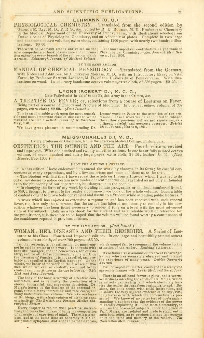 LEHMANN (C. G.) PHYSIOLOGICAL CHEMISTRY. Translated from the second edition by George E. Day, M. D., F. R. S., cVc, edited by R. E. Rogers, M. D., Professor of Chemistry in the Medical Department of the University of Pennsylvania, with illustrations selected from Eunice's Atlas of Physiological Chemistry, and an Appendix of plates. Complete in two large and handsome octavo volumes, extra cloth, containing 1200pages, with nearly two hundred illus- trations. $6 00. The work of Lehmann stands unrivalled as the most comprehensive hook of reference and informa- tion extant on every branch of the Bubject on which It treats.—Edinburgh Journal of Medical Science. The most important contribution as yet made to Physiological Chemistry.—Am. Journal Med. Sci- ences, Jan. 1856. BY THE SAME AUTHOR. MANUAL OF CHEMICAL PHYSIOLOGY. Translated from the German, with Notes and Additions, by J. Cheston Morris, M. D., with an Introductory Essay on Vital Force, by Professor Samuel Jackson, M. D., of the University of Pennsylvania. With illus- trations ou wood. In one very handsome octavo volume, extra cloth, of 336 pages. $2 25. LYONS (ROBERT D.), K. C. C, Late Pathologist- in-chief to the British Army in the Crimea, &c. A TREATISE ON FEVER; or, selections from a course of Lectures on Fever. Being part of a course of Theory and Practice of Medicine. In one neat octavo volume, of 362 pages, extra cloth; $2 00. (Just Issued.) This is an admirable work upon the most remark- able and most important class of diseases to which mankind are liable.—Med. Journ. of N. Carolina, May, 1861. We have great pleasure in recommending Dr. Lyons' work on Fever to the attention of the pro- fession. It is a work which cannot fail to enhance the author's previous well-earned reputation, as a diligent, careful, and accurate observer.—British Med. Journal, March 2, 1861. MEIGS (CHARLES D.), M. D., Lately Professor of Obstetrics, &c. in the Jefferson Medical College, Philadelphia. OBSTETRICS: THE SCIENCE AND THE ART. Fourth edition, revised and improved. With one hundred and twenty-nine illustrations. In one beautifully printed octave volume, of seven hundred and thirty large pages, extra cloth, $3 50; leather, $4 00. (Now Ready, Feb. 1863.) From the Author's Preface.  (n this edition I have endeavored to amend the work by changes in its form ; by careful cor- rections of many expressions, and by a few omissions and some additions as to the text. The Student will find that I have recast the article on Placenta Prsevia, which I was led to do out of my desire to notice certain new modes of treatment which I regarded as not only ill founded as to the philosophy of our department, but dangerous to the people.  In changing the form of my work by dividing it into paragraphs or sections, numbered from 1 to 959, I thought to present to the reader a common-place book of the whole volume. Such a table of contents ought to prove both convenient and useful to a Student while attending public lectures. A work which has enjoyed so extensive a reputation and has been received with such general favor, requires only the assurance that the author has labored assiduously to embody in his new edition whatever has been found necessary to render it fully on a level with the most advanced state of the subject. Both as a text-book for the student and as a reliable work of reference for the practitioner, it is therefore to be hoped that the volume will be found worthy a continuance of the confidence reposed in previous editions. by the same author. (Just Issued.) WOMAN: HER DISEASES AND THEIR REMEDIES. A Series of Lee- tures to his Class. Fourth and Improved edition. In one large and beautifully printed octav* volume, extra cloth, of over 700 pages. $3 50. In other respects, in our estimation, too much can- not be said in praise of this work. It abounds with beautiful passages, and for conciseness, for origin- ality, and for all that is commendable in a work on the diseases of females, it is not excelled, and pro- bably not equalled in the English language. On the whole, we know of no work on the diseases of wo- men which we can so cordially commend to the student and practitioner as the one before us.—Ohio Med. and Surg. Journal. The body of the book is worthy of attentive con- sideration, and is evidently the production of a clever, thoughtful, and sagacious physician. Dr. Meigs's letters on the diseases of the external or- which cannot fail to recommend the volume to the attention of the reader.—Ranking's Abstract. It contains a vast amount of practical knowledge, by one who has accurately observed and retained the experience of many years.—Dublin Quarterly Journal. Full of important matter, conveyed in a ready and agreeable manner.—St.Louis Med. and Surg. Jour. There is an off-hand fervor, a glow, and a warm- heartedness infecting the eff jrt of Dr. Meigs, which is entirely captivating, and which absolutely hur- ries the reader through from beginning to end. Be- . sides, the book teems with solid instruction, and gans, contain many-interesting and rare cases, and it sn0W8 the very highest evidence of ability, viz., many instructive observations. We take our leave the clearness with which the information is pre- of Dr. .Meigs, with a high opinion of his talents and uriginalitjfc—TA« British and Foreign Medico-Chi- rurgical Review. Every chapter is replete with practical instruc- tion, and bears the impress of being the composition of an acute and experienced mind. There is a terse- ness, and at the same time an accuracy in his de- tcription of symptoms, and in the rules for diagnosis, : clearness with which the information is pre- sented. We know of no better test of one's under- standing a subject than the evidence of the power of lucidly explaining it. The most elementary, as well as the obscurest subjects, under the pencil of Pr,of. Meigs, are isolated and made to stand out in such bold relief, as to produce distinct impressions upon the mind and memory of the reader. — Tkt Charleston Med. Journal.