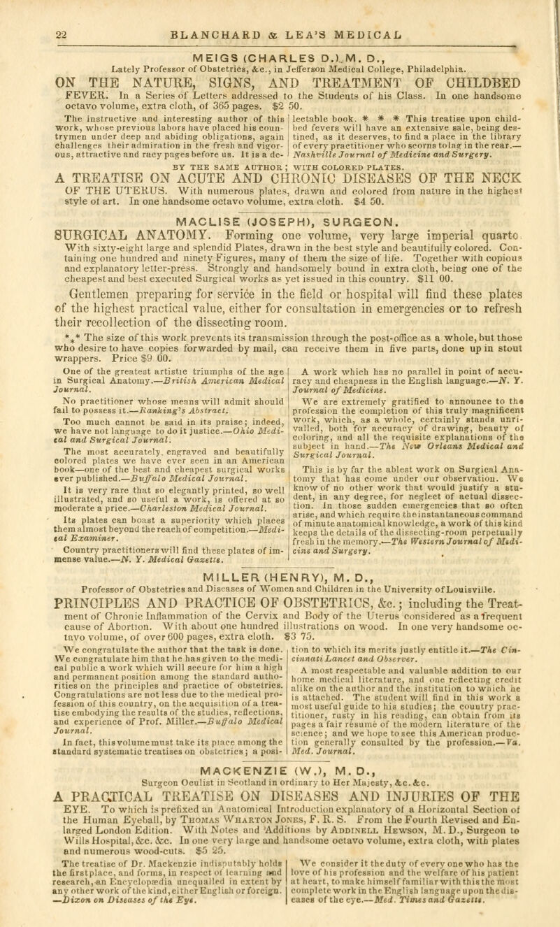 MEIGS (CHARLES D.).M. D.f Lately Professor of Obstetrics, &c, in Jefferson Medical College, Philadelphia. ON THE NATURE, SIGNS, AND TREATMENT OE CHILDBED FEVER. In a Series of Letters addressed to the Students of his Class. In one handsome octavo volume, extra cloth, of 365 pages. $2 50. The instructive and interesting author of this | lectable book. * * * This treatise upon child- work, whose previous labors have placed his coun- bed fevers will have an extensive sale, being des- trymen under deep and abiding obligations, again tined, as it deserves, to find a place in the library challenges their admiration in the fresh and vigor- of every practitioner who scorns tolag in the rear.— ous, attractive and racy pages before us. It is a de- ' Nashville Journal of Medicine and Surgery. BY THE SAME AUTHOR ; WITH COLORED PLATES. A TREATISE ON ACUTE AND CHRONIC DISEASES OP THE NECK OF THE UTERUS. With numerous plates, drawn and colored from nature in the highes* style of art. In one handsome octavo volume, extra cloth. $4 50. MACLISE (JOSEPH), SURGEON. 8URGTCAL ANATOMY. Forming one volume, very large imperial quarto With sixty-eight large and splendid Plates, drawn in the best style and beautifully colored. Con- taining one hundred and ninety Figures, many of them the size of life. Together with copious and explanatory letter-press. Strongly and handsomely bound in extra cloth, being one of the cheapest and best executed Surgical works as yet issued in this country. $11 00. Gentlemen preparing for service in the field or hospital will find these plates of the highest practical value, either for consultation in emergencies or to refresh their recollection of the dissecting room. %* The size of this work prevents its transmission through the post-office as a whole, but those who desire to have copies forwarded by mail, can receive them in five parts, done up in stout wrappers. Price $9 00. One of the greatest artistic triumphs of the age in Surgical Anatomy.—British American Medical Journal. No practitioner whose means will admit should fail to possess it.—Ranking's Abstract. Too much cannot be said in its praise; indeed, we have not language to do it justice.—Ohio Medi- tal and Surgical Journal. The most accurately, engraved and beautifully colored plates we have ever seen in an American book—one of the best and cheapest surgical works ever published.—Buffalo Medical Journal. It is very rare that so elegantly printed, so well illustrated, and so useful a work, is offered at so moderate a price.—Charleston Medical Journal. Its plates can boast a superiority which places them almost beyond the reach of competition.—Medi- tal Examiner. Country practitioners will find these plates of im- mense value.—N. Y. Medical Gazette. A work which has no parallel in point of accu- racy and cheapness in the English language.—N. Y. Journal of Medicine. We are extremely gratified to announce to the profession the completion of this truly magnificent work, which, as a whole, certainly stands unri- valled, both for accuracy of drawing, beauty of coloring, and all the requisite explanations of tha subject in hand.—The Nevt Orleans Medical and Surgical Journal. This is by far the ablest work on Surgical Ana- tomy that has come under our observation. We know of no other work that would justify a stu- dent, in any degree, for neglect of actual dissec- tion. In those sudden emergencies that so often arise, and which require the instantaneous command of minute anatomical knowledge, a work of this kind keeps the details of the dissecting-room perpetually fresh in the memory .—The Western Journal of Midi- cine and Surgery. MILLER (HENRY), M. D., Professor of Obstetrics and Diseases of Women and Children in the University of Louisville. PRINCIPLES AND PRACTICE OF OBSTETRICS, &c.; including the Treat- ment of Chronic Inflammation of the Cervix and Body of the Uterus considered as a frequent cause of Abortion. With about one hundred illustrations on wood. In one very handsome oc- tavo volume, of over 600 pages, extra cloth. $3 75. We congratulate the author that the task is done. We congratulate him that he has given to the medi- cal public a work which will secure for him a high and permanent position among the standard autho- rities on the principles and practice of obstetrics. Congratulations are not less due to the medical pro- fession of this country, on the acquisition of a trea- tise embodying the results of the studies, reflections, and experience of Prof. Miller.—Buffalo Medical Journal. In fact, this volume must take its place among the standard systematic treatises on obstetrics j a posi- tion to which its merits justly entitle it The Cin- cinnati Lancet and Observer. A most respectable and valuable addition to our home medical literature, and one reflecting credit alike on the author and the institution to which he is attached. The student will find in this work a most useful guide to his studies; the country prac- titioner, rusty in his rending, can obtain from its pages a fair resume of the modern literature of the science; and we hope to see this American produc- tion generally consulted by the profession.— Va. Med. Journal. MACKENZIE (W.), M. D., Surgeon Oculist in Scotland in ordinary to Her Majesty, 4.C.&C A PRACTICAL TREATISE ON DISEASES AND INJURIES OP THE EYE. To which is prefixed an Anatomical Introduction explanatory of a Horizontal Section of the Human Eyeball, by Thomas Wharton Jones, F. R. S. From the Fourth Revised and En- larged London Edition. With Notes and Additions by Addinell Hewson, M. D., Surgeon to Wills Hospital, &c. tec. In one very large and handsome octavo volume, extra cloth, with plates and numerous wood-cuts. $5 25. The treatise of Dr. Mackenzie indisputably holds the firstplaee, and forms, in respect ol learning imd research, an Encyclopedia unequalled in extent by any other work of the kind, either English or foreign. —Dixon on Diseases of tht Eye. We consider it the duty of every one who has the love of hib profession and the welfare of his patient at heart, to make himself familiar with this the most complete work in the English language upon the dis- eases of the eye.—Med. Times and Gazette.