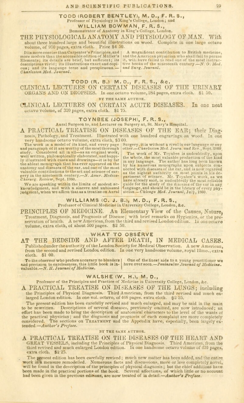 TODD (ROBERT BENTLEY), M. D., F. R. S., Professor of Physiology in King's College, London J and WILLIAM BOWMAN, F. R. S., Demonstrator of Anatomy in King's College, London. THE PHYSIOLOGICAL ANATOMY AND PHYSIOLOGY OF MAN. With about three hundred large and beautiful illustrations on wood. Complete in one large octavo volume, of 950 pages, extra cloth. Price $4 50. ItiamoreconcisethanCnrpenter'sPrinciples,and | A magnificent contribution to British medicine, more modern than t he accessi hie edition of Mailer's in<J the American prryaician who shall fail to peruse Elements; its details are brief, but sufficient; its it, will have failed to read one of the most instruc- descriplions vivid ; its illustrations exact and copi- tive books of the nineteenth century.—N.O.Med. ous ; and its language terse and perspicuous.— \ind Surg. Journal. Charleston Med. journal. . > TODD (R. B.) M. D., F. R. S., 8cc. CLINICAL LECTURES ON CERTAIN DISEASES OP THE URINARY ORGANS AND ON DROPSIES. In one octavo volume, 284 pages, extra cloth. $1 50. BY THE SAME AUTHOR. CLINICAL LECTURES ON CERTAIN ACUTE DISEASES. In one neat octavo volume, of 320 pages, extra cloth. $1 75. TOYNBEE (JOSEPH), F. R. S., Aural Surgeon to, and Lecturer on Surgery at, St. Mary's Hospital. A PRACTICAL TREATISE ON DISEASES OF THE EAR; their Diag- nosis, Pathology, and Treatment. Illustrated with one hundred engravings on woo.i. In one very handsome octavo volume, extra cloth, $3 00. The work is a model of its kind, and every page and paragraph of it are worthy of the most thorough study. Considered all in all—as an original work, well written, philosophically elaborated, and happi- ly illustrated with cases and drawings—it is by far the ablest monograph that has ever appeared on the anatomy and diseases of the ear, and one of the most valuable contributions to the art and science of sur- gery in the nineteenth century.—N. Amer. Medico- Chirurg. Review, Sept. 1860. We are speaking within the limits of modest ac- knowledgment, aud with a sincere and unbiassed judgment, when we affirm that as a treatise on Aural Surgery, it is without a rival in our language or any other.—Charleston Med. Journ. and Rev., Sept. 1660. The work of Mr. Toynbee is undoubtedly, upon the whole, the most, valuable production of the kind in any language. The author haB long been known by his numerous monographs upon subjects con- nected with diseases of the ear, and is now regarded as the highest authority on most points in his de- partment Of science. Mr. Toynbee's work, as we have already said, is undoubtedly the most reliable guide for the study of the diseases of the tar in any language, and should be in the library of every phy- sician.— Chicago Med. Journal, July, 1860. WILLIAMS (C. J. B.), M.D., F. R. S., Professor of Clinical Medicine in University College, London, &c. PRINCIPLES OF MEDICINE. An Elementaiy View of the Causes, Nature, Treatment, Diagnosis, and Prognosis of Disease; with brief remarks on Hygienics, or the pre- servation of health. A new American, from the third and revised London edition. In ous octavo volume, extra cloth, oi about 500 pages. $2 50. WHAT TO OBSERVE AT THE BEDSIDE AND AFTER DEATH, IN MEDICAL CASES. Publishedundertheauthority of the London Society for Medical Observation. A new American, from the second and revised London edition. In one very handsome volume, royal 12mo., extra cloth. $1 00. To the observer who prefers accuracy to blunders 1 One of the finest aids to a young practitioner we and precision to carelessness, this little book is in- have ever seen.—Peninsular'Journal of Mt die int. valuable.—N.H. Journal of Medicim. I WALSHE (W. H.)5 M. D., Professor of the Principles and Practice of Medicine in University College, London, &c. A PRACTICAL TREATISE ON DISEASES OF THE LUNGS; including the Principles of Physical Diagnosis. Third American, from the third revised and much en- larged London edition. In one vol. octavo, of 468 pages, extra cloth. $2 25. The present edition has been carefully revised and much enlarged, and may be said in the main to be rewritten. Descriptions of several disease*, previously omitted, are now introduced; an effort has been made to bring the description of anatomical characters to the level of the wants of the practical physician ; and the diagnosis and prognosis of each complaint are more completely considered. The sections on Treatment aud the Appendix have, especially, been largely ex- tended.—Author's Preface. BY THE SAME AUTHOR. A PRACTICAL TREATISE ON THE DISEASES OF THE HEART AND GREAT VESSELS, including the Principles of Physical Diagnosis. Third American, from the third revised and much enlarged Loudon edition. In one handsome octavo volume of 420 pages, extra cloth. $2 25. The present edition has been carefully revised ; much new matter has been added, and the entire work in a measure remodelled. Numerous facts and discussions, more or less completely novel, will be found in the description of the principles of physical diagnosis ; but the chief additions have been made in the practical portions of the book. Several affections, of which little or no account had been given in the previous editions, are now treated of in detail.—Author's Preface,