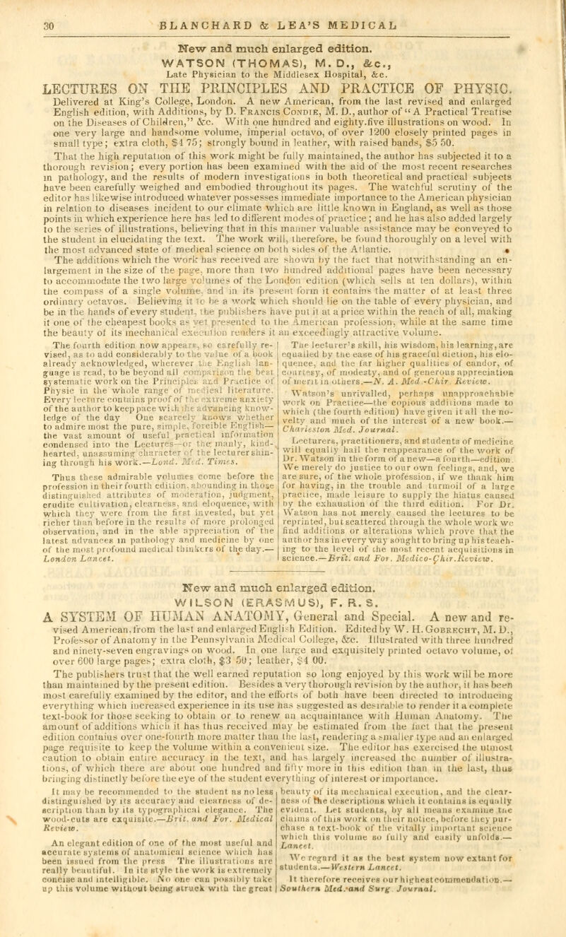 New and much enlarged edition. WATSON (THOMAS), M.D., &c, Late Physician to the Middlesex Hospital, &c. LECTURES ON THE PRINCIPLES AND PRACTICE OF PHYSIC. Delivered at King's College, London. A new American, from the last revised and enlarged English edition, with Additions, by D. Francis Condie, M. D., author of A Practical Treatise on the Diseases of Children, &c. With one hundred and eighty.five illustrations on wood. In one very large and handsome volume, imperial octavo, of over 1200 closely printed pages in small type; extra cloth, $4 75; strongly bound in leather, with raised bands, $5 50. That the high reputation of this work might be fully maintained, the author has subjected it to a thorough revision; every portion has been examined with the aid of the most recent researches in pathology, and the results of modern investigations in both theoretical and practical subjects have been carefully weighed and embodied throughout its pages. The watchful scrutiny of the editor has likewise introduced whatever possesses immediate importance to the American physician in relation to diseases incident to our climate which are little known in England, as well as those points in which experience here has led to different modes of practice ; and he has also added largely to the series of illustrations, believing that in this maimer valuable assistance may be conveyed to the student in elucidating the text. The work will, therefore, be found thoroughly on a level with the most advanced state of medical science on both sides of the Atlantic. • The additions which the work has received are shown by the fact that notwithstanding an en- largement in the size of the page; more than two hundred additional pages have been necessary to accommodate the two large volumes of the London edition (which sells at ten dollars), within the compass of a single volume, and in its present form it contains the matter of at least three ordinary octavos. Believin:< .'ork which should lie on the table of every physician, and be in the hands of every student, the publishers have put ii at a price within the reach of all, making it one of the cheapest books as yet presented to the American profession, while at the same time the beauty of its mechanical execution renders it an exceedingly attractive volume. The fourth edition now appea;?, BO carefully re- vised, as to add considerably to the vtihie of a hook already acknowledged, wherever the English lan- guage is read, to be beyond all c the best systematic work on the Principles aid Practice of Physic in the whole range of medical literature. Every lecture contains proof of thi extreme anxiety of the author to keep pace with f v-ivancing know- ledge of the day One scarcely knows whether to admire most the pure, simple., forcible English— the vast amount of useful practical info n condensed into the Lectures—or the: manly, kind- hearted, unassuming chai lecturer shin- ing through his work.—Land. Mid. Times. Thus these admirable volumes come before the profession in their fourth edition, abounding in those distinguished attributes of moderation, judgment. erudite cultivation, clearness, and eloquence, with which they were from the first invested, but yet richer than before in the results o{ more pr< observation, and in the able appreciation of the latest advances in pathology and medicine by one of the most, profound medical thinkers of the day.— London Lancet. The lecturer's skill, his wisdom, his learning, are equalled by ttie ease of his graceful uiction, his elo- quence, and the far higher qualities of candor, of courtesy, of modesty, and of generous appreciation of merit in others.—N. A. Med -Chir. Review. Watson's unrivalled, perhaps unapproachable work on Practice—the copious additions made to which (the fourth edition) have given it all the no- velty and much of the interest of a new book.— Charleston Med. Journal. Lecturers, practitioners, and students of medicine will equally hail the reappearance of the work of Dr. Watson in the form of a new—a fourth—edition. We merely do justice to our own feelings, and, we are. sure, of the whole profession, if we thank him for having, in the trouble and turmoil of a large practice, made leisure to supply the hiatus caused by the exhaustion of the third edition. For Dr. Watson has not merely caused the lectures to be reprinted, butscattered through the whole work \vc. find additions or alterations which prove that the author has in every way sought to bring up his teach- ing to the level of the most recent acquisitions in science.—Bri't. and For. Medico- C htr .Review. New and rmich enlarged edition. WILSON (ERASMUS), F. R. S. A SYSTEM OF HUMAN ANATOMY, General and Special. A new and re- vised American.from the last and enlarged Engli.h Edition. Edited by W. H.Gobrecht, M. D., Professor of Anatomy in the Pennsylvania Medical College, &c. Illustrated with three hundred and ninety-seven engravings on wood. In one large and exquisitely printed octavo volume, of over 600 large pages; extra cloth, $3 50; leather, $i 00. The publishers trust that the well earned reputation so long enjoyed by this work will be more than maintained by the present edition. Besides a very thorough revision by the author, it has been most carefully examined by the editor, and the efforts of both have been directed to introducing everything which increased experience in its use has suggested as desirable to render it a complete text-book for those seeking to obtain or to renew an acquaintance with Human Anatomy. The amount of additions which it has thus received may be estimated from the fact that the present edition contains over one-fourth nine mutter than the last, rendering a smaller type and an enlarged page requisite to keep the volume within a convenient -ize. The editor has exercised the utmost caution to obtain entire accuracy in the text, and has largely increased the number of illustra- tions, of which there are about one hundred and fifty more in this edition than in the last, thus bringing distinctly before the eye of the student everything of interest or importance. It may be recommended to the student as no less beauty of its mechanical execution, and the clear- distinguished by its accuracy and clearness of de- scription than by its typographical elegance. The wood-cuts are exquisite.—Brit, and For. Medical Review. An elegant edition of one of the most useful and accurate systems of anatomical science which has been issued from Ihe press The illustrations aie really beautiful. In its style the work is extremely concise and intelligible. iNo one can possibly take up this volume without being struck with the great the descriptions winch it contains is equally evident. Let students, by all means examine tiie claims of Hi is work on ilicir notice, before Liity pur- chase n text-book of the vitally important science which this volume so fully and easily unfolds.— Lancet. We regard it as the best system now extant for students.— Western Lancet. It therefore receives our highesteomraendation.— Souther* Mcd.-and Surg Journal.