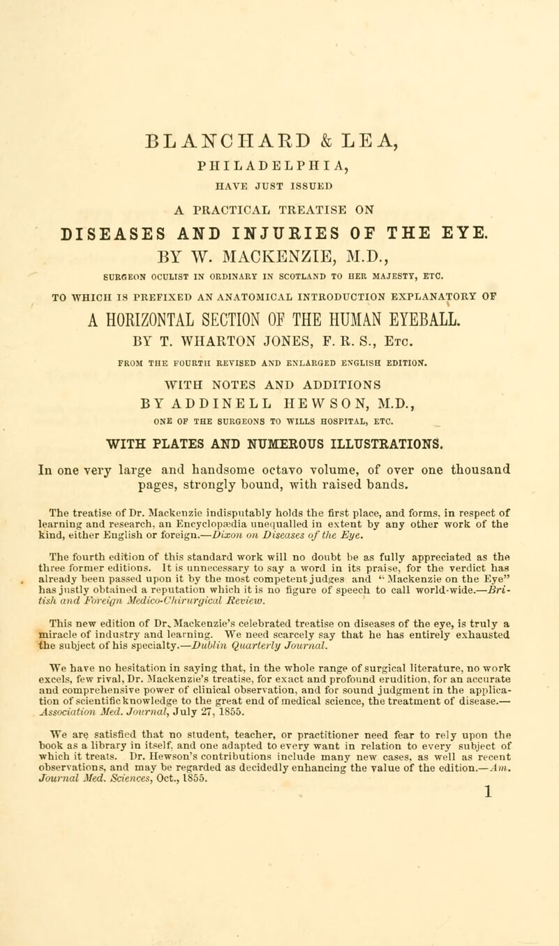 PHILADELPHIA, HAVE JUST ISSUED A PRACTICAL TREATISE ON DISEASES AND INJURIES OF THE EYE. BY W. MACKENZIE, M.D., SURGEON OCULIST IN ORDINARY IN SCOTLAND TO HER MAJESTY, ETC. TO WHICH IS PREFIXED AN ANATOMICAL INTRODUCTION EXPLANATORY OF A HORIZONTAL SECTION OF THE HUMAN EYEBALL. BY T. WHARTON JONES, F. R. S., Etc FROM THE FOURTH REVISED AND ENLARGED ENGLISH EDITION. WITH NOTES AND ADDITIONS BYADDINELL HEWSON, M.D., ONE OF THE SURGEONS TO WILLS HOSPITAL, ETC. WITH PLATES AND NUMEROUS ILLUSTRATIONS. In one very large and handsome octavo volume, of over one thousand pages, strongly bound, with raised bands. The treatise of Dr. Mackenzie indisputably holds the first place, and forms, in respect of learning and research, an Encyclopaedia unequalled in extent by any other work of the kind, either English or foreign.—Dixon on Diseases of the Eye. The fourth edition of this standard work will no doubt be as fully appreciated as the three former editions. It is unnecessary to say a word in its praise, for the verdict has already been passed upon it by the most competent judges and  Mackenzie on the Eye has justly obtained a reputation which it is no figure of speech to call world-wide.—Bri- tish and Foreign Medico-Chiruraical Review. This new edition of Dr* Mackenzie's celebrated treatise on diseases of the eye, is truly a miracle of industry and learning. We need scarcely say that he has entirely exhausted the subject of his specialty.—Dublin Quarterly Journal. We have no hesitation in saying that, in the whole range of surgical literature, no work excels, few rival, Dr. Mackenzie's treatise, for exact and profound erudition, for an accurate and comprehensive power of clinical observation, and for sound judgment in the applica- tion of scientific knowledge to the great end of medical science, the treatment of disease.— Association Med. Journal, July 27, 1855. We are satisfied that no student, teacher, or practitioner need fear to rely upon the book as a library in itself, and one adapted to every want in relation to every subject of which it treats. Dr. Hewson's contributions include many new cases, as well as recent observations, and may be regarded as decidedly enhancing the value of the edition.—Am. Journal Med. Sciences, Oct., 1855. 1