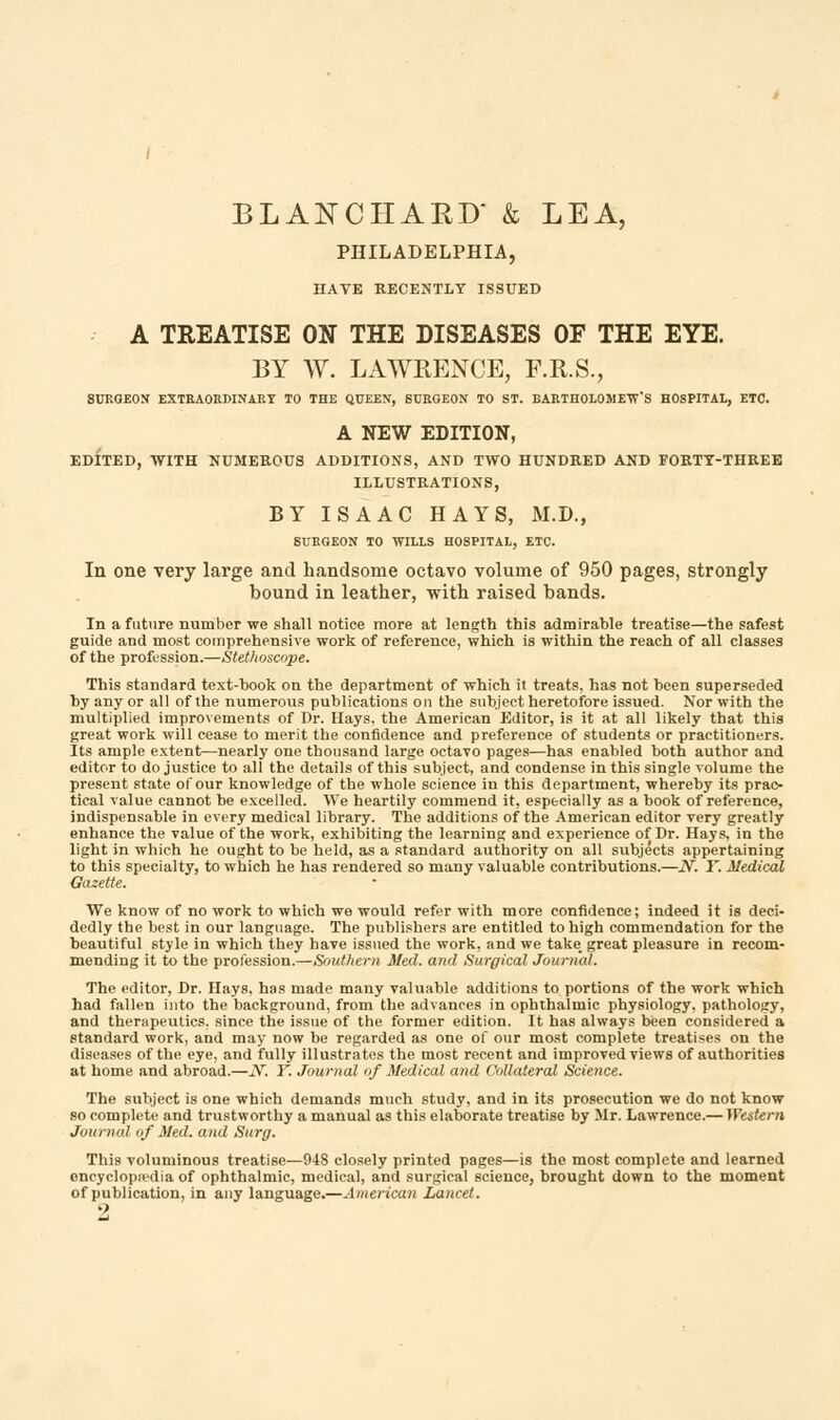 PHILADELPHIA, HATE RECENTLY ISSUED A TREATISE ON THE DISEASES OF THE EYE. BY W. LAWRENCE, F.R.S., SURGEON EXTRAORDINARY TO THE QUEEN, SURGEON TO ST. BARTHOLOMEW'S HOSPITAL, ETC. A NEW EDITION, EDITED, WITH NUMEROUS ADDITIONS, AND TWO HUNDRED AND FORTY-THREE ILLUSTRATIONS, BY ISAAC HAYS, M.D., SURGEON TO WILLS HOSPITAL, ETC. In one very large and handsome octavo volume of 950 pages, strongly bound in leather, with raised bands. In a future number we shall notice more at length this admirable treatise—the safest guide and most comprehensive work of reference, which is within the reach of all classes of the profession.—Stethoscope. This standard text-book on the department of which it treats, has not been superseded by any or all of the numerous publications on the subject heretofore issued. Nor with the multiplied improvements of Dr. Hays, the American Editor, is it at all likely that this great work will cease to merit the confidence and preference of students or practitioners. Its ample extent—nearly one thousand large octavo pages—has enabled both author and editor to do justice to all the details of this subject, and condense in this single volume the present state of our knowledge of the whole science in this department, whereby its prac- tical value cannot be excelled. We heartily commend it, especially as a book of reference, indispensable in every medical library. The additions of the American editor very greatly enhance the value of the work, exhibiting the learning and experience of Dr. Hays, in the light in which he ought to be held, as a standard authority on all subjects appertaining to this specialty, to which he has rendered so many valuable contributions.—N. Y. Medical Gazette. We know of no work to which we would refer with more confidence; indeed it is deci- dedly the best in our language. The publishers are entitled to high commendation for the beautiful style in which they have issued the work, and we take_ great pleasure in recom- mending it to the profession.—Southern Med. and Surgical Journal. The editor, Dr. Hays, has made, many valuable additions to portions of the work which had fallen into the background, from the advances in ophthalmic physiology, pathology, and therapeutics, since the issue of the former edition. It has always been considered a standard work, and may now be regarded as one of our most complete treatises on the diseases of the eye, and fully illustrates the most recent and improved views of authorities at home and abroad.—iV. Y. Journal of Medical and Collateral Science. The subject is one which demands much study, and in its prosecution we do not know so complete and trustworthy a manual as this elaborate treatise by Mr. Lawrence.— Western Journal >;/' Med. mid. Surg. This voluminous treatise—948 closely printed pages—is the most complete and learned oncyclopa'dia of ophthalmic, medical, and surgical science, brought down to the moment of publication, in any language.—American Lancet.