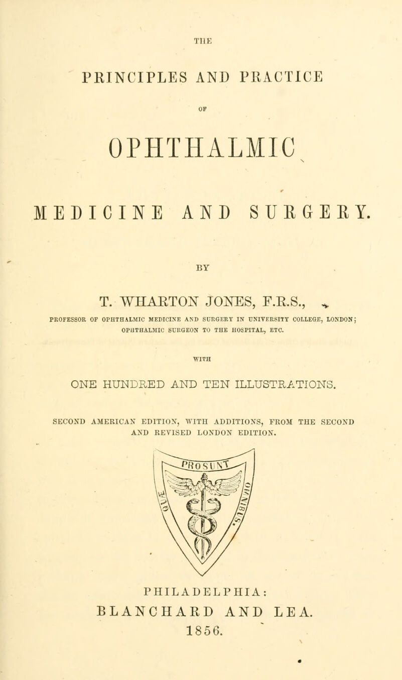 OPHTHALMIC MEDICINE AND SUEGERY. BY T. WHARTON JONES, F.R.S., * PROFESSOR OF OPHTHALMIC MEDICINE AND SURGERY IN UNIVERSITY COLLEGE, LONDON; OPHTHALMIC SURGEON TO THE HOSPITAL, ETC. ONE HUNDRED AND TEN ILLUSTRATIONS. SECOND AMERICAN EDITION, WITH ADDITIONS, FROM THE SECOND AND REVISED LONDON EDITION. PHILADELPHIA: BLANCHARD AND LEA. 1856.