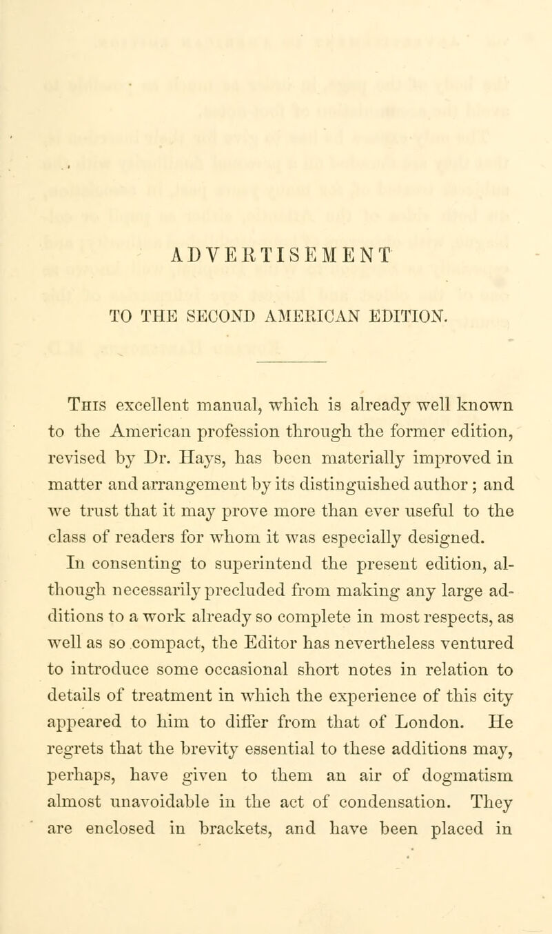 TO THE SECOND AMERICAN EDITION. This excellent manual, which is already well known to the American profession through the former edition, revised by Dr. Hays, has been materially improved in matter and arrangement by its distinguished author; and we trust that it may prove more than ever useful to the class of readers for whom it was especially designed. In consenting to superintend the present edition, al- though necessarily precluded from making any large ad- ditions to a work already so complete in most respects, as well as so compact, the Editor has nevertheless ventured to introduce some occasional short notes in relation to details of treatment in which the experience of this city appeared to him to diifer from that of London. He regrets that the brevity essential to these additions may, perhaps, have given to them an air of dogmatism almost unavoidable in the act of condensation. They are enclosed in brackets, and have been placed in