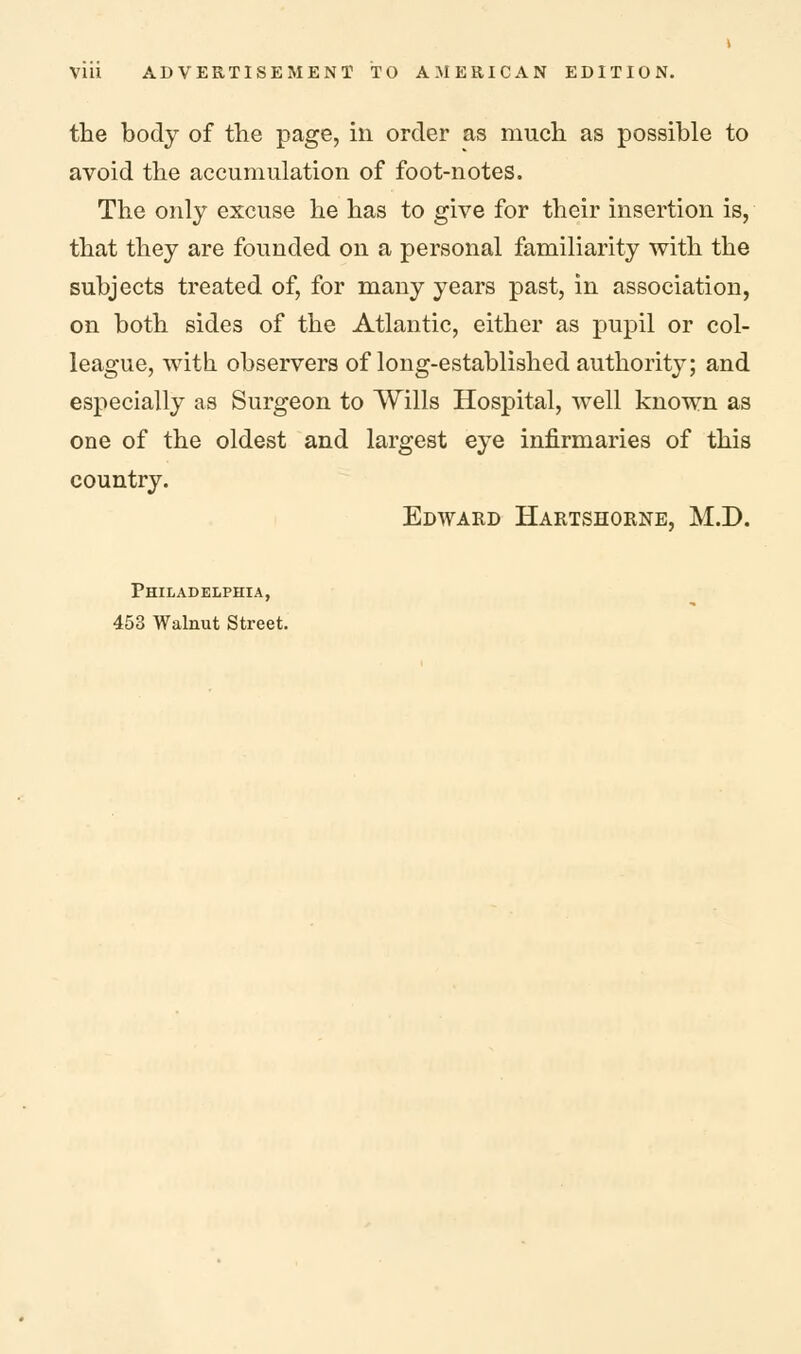 the body of the page, in order as much as possible to avoid the accumulation of foot-notes. The only excuse he has to give for their insertion is, that they are founded on a personal familiarity with the subjects treated of, for many years past, in association, on both sides of the Atlantic, either as pupil or col- league, with observers of long-established authority; and especially as Surgeon to Wills Hospital, well known as one of the oldest and largest eye infirmaries of this country. Edward Hartshorne, M.D. Philadelphia, 453 Walnut Street.
