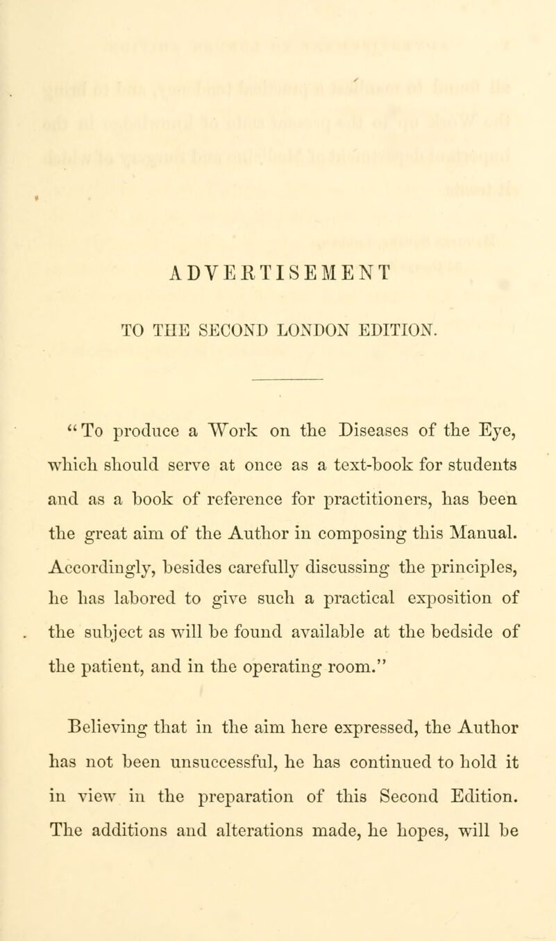 TO THE SECOND LONDON EDITION. To produce a Work on the Diseases of the Eye, which should serve at once as a text-book for students and as a book of reference for practitioners, has been the great aim of the Author in composing this Manual. Accordingly, besides carefully discussing the principles, he has labored to give such a practical exposition of the subject as will be found available at the bedside of the patient, and in the operating room. Believing that in the aim here expressed, the Author has not been unsuccessful, he has continued to hold it in view in the preparation of this Second Edition. The additions and alterations made, he hopes, will be
