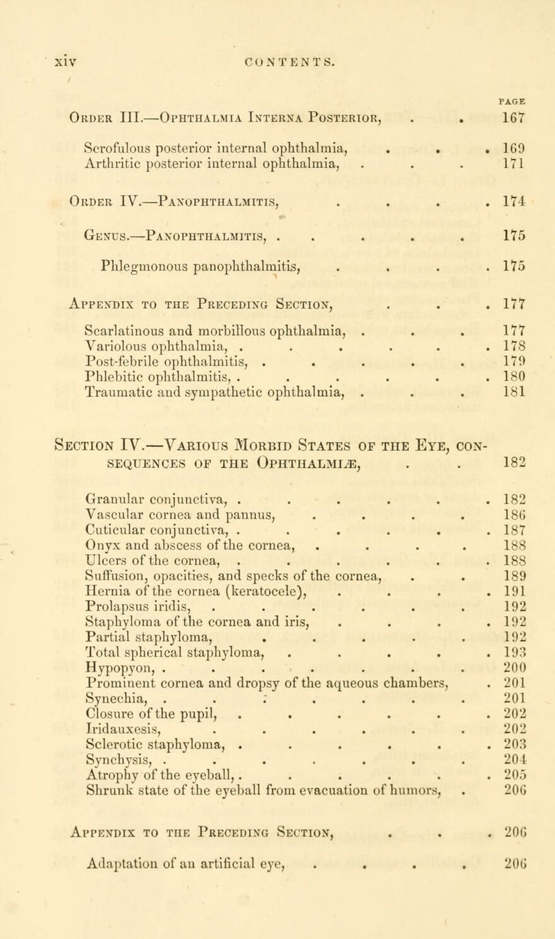 Order III.—Ophthalmia Interna Posterior, Scrofulous posterior internal ophthalmia, Arthritic posterior internal ophthalmia, Order IV.—Panophthalmitis, Genus.—Panophthalmitis, . Phlegmonous panophthalmitis, Appendix to the Preceding Section, Scarlatinous and morbillous ophthalmia, . Variolous ophthalmia, . Post-febrile ophthalmitis, . Phlebitic ophthalmitis, . Traumatic and sympathetic ophthalmia, . 167 169 171 174 175 175 177 177 178 179 180 181 Section IV.—Various Morbid States of the Eye, con- sequences op the Ophthalmia, . . 182 Granular conjunctiva, . . . . . .182 Vascular cornea and pannus, . . . .186 Cuticular conjunctiva, ...... 187 Onyx and abscess of the cornea, .... 188 Ulcers of the cornea, . . . . . .188 Suffusion, opacities, and specks of the cornea, . . 189 Hernia of the cornea (keratocele), . . . .191 Prolapsus iridis, ...... 192 Staphyloma of the cornea and iris, .... 192 Partial staphyloma, ..... 192 Total spherical staphyloma, ..... 193 Hypopyon, ....... 200 Prominent cornea and dropsy of the aqueous chambers, . 201 Synechia, . . ; . . . .201 Closure of the pupil, . . . . . .202 Iridauxesis, . . . . . . 202 Sclerotic staphyloma, ...... 203 Synchysis, ....... 20-1 Atrophy of the eyeball,. ..... 205 Shrunk state of the eyeball from evacuation of humors, . 206 Appendix to the Preceding Section, Adaptation of au artificial eye, 200 206