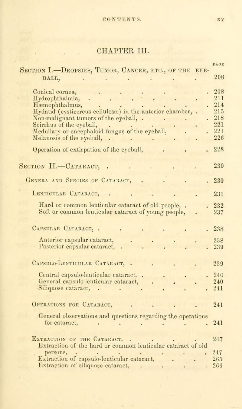 CHAPTER III. PAGE Section I.—Dropsies, Tumor, Cancer, etc., op the eye- ball, 208 Conical cornea, ...... 208 Hydrophthalmia, . . . . . . 211 Hremophthalmus, . . . . . .214 Hydatid (cysticercus cellulose) in the anterior chamber, . 215 Non-malignant tumors of the eyeball, .... 218 Scirrhus of the eyeball, ..... 221 Medullary or encephaloid fungus of the eyeball, . . 221 Melanosis of the eyeball, ..... 226 Operation of extirpation of the eyeball, . . . 228 Section II.—Cataract, ..... 230 Genera and Species of Cataract, .... 230 Lenticular Cataract, . . . . .231 Hard or common lenticular cataract of old people, . . 232 Soft or common lenticular cataract of young people, . 237 Capsular Cataract, ...... 238 Anterior capsular cataract, .... 238 Posterior capsular-cataract, ..... 239 Capsulo-Lenticular Cataract, .... 239 Central capsulodenticular cataract, .... 240 General capsulo-lenticular cataract, . . . 240 Siliquose cataract, ...... 241 Operations for Cataract, .... 241 General observations and questions regarding the operations for cataract, ...... 241 Extraction of the Cataract, .... 247 Extraction of the hard or common lenticular cataract of old persons, ....... 247 Extraction of capsulo-lenticular cataract, . . 265 Extraction of siliquose cataract, .... 266