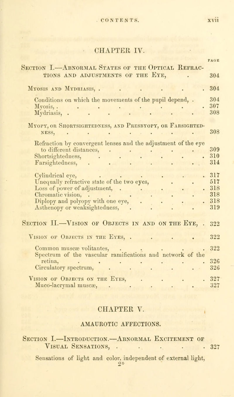 CO NT F.N TS. • (JIIAFTER IV. PAGE Section I.—Abnormal States of the Optical Refrac- tions AND ADJUSTMENTS OF THE EYE, . 304 Myosis axd Mydriasis, ...... 304 Conditions on which the movements of the pupil depend, . 304 Myosis, . . . . . . . .307 Mydriasis, ....... 308 Myopy, or Shortsightedness, and Presbyopy, or Farsighted- ness, ....... 308 Refraction by convergent lenses and the adjustment of the eye to different distances, ..... 309 Shortsightedness, . . . . . .310 Farsightedness, ...... 314 Cylindrical eye, . . . . . .317 Unequally refractive state of the two eyes, . . 517 Loss of power of adjustment, ..... 318 Chromatic vision, ...... 318 Diplopy and polyopy with one eye, .... 318 Asthenopy or weaksightedness, . . . . 319 Section II.—Vision of Objects in and on the Eye, . 322 Vision of Objects in the Eyes, .... 322 Common musca? volitantes, ..... 322 Spectrum of the vascular ramifications and network of the retina, ....... 326 Circulatory spectrum, ..... 326 Vision of Objects on the Eyes, .... 327 Muco-lacrymal muscae, ..... 327 CHAPTER V. AMAUROTIC AFFECTIONS. Section I.—Introduction.—Abnormal Excitement of Visual Sensations, . . . . .327 Sensations of light and color, independent of external light, 2*