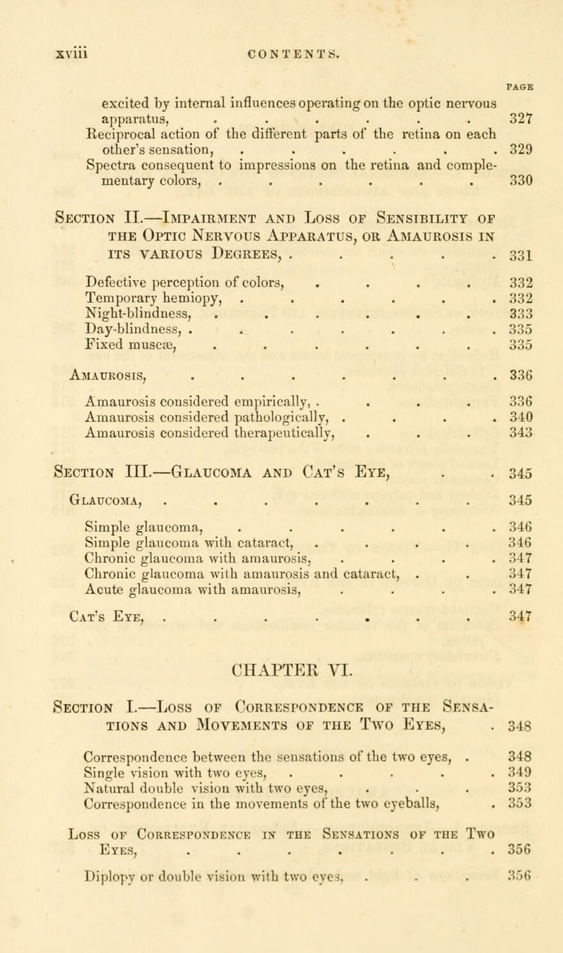 PAGE excited by internal influences operating on the optic nervous apparatus, . . . . . . 327 Reciprocal action of the different parts of the retina on each other's sensation, ...... 329 Spectra consequent to impressions on the retina and comple- mentary colors, ...... 330 Section II.—Impairment and Loss of Sensibility of the Optic Nervous Apparatus, or Amaurosis in its various Degrees, . . . . .331 Defective perception of colors, .... 332 Temporary hemiopy, ...... 332 Night-blindness, ...... 333 Day-blindness, ....... 335 Fixed muscas, ...... 335 Amaurosis, ....... 336 Amaurosis considered empirically, .... 336 Amaurosis considered pathologically, .... 340 Amaurosis considered therapeutically, . . . 343 Section III.—Glaucoma and Cat's Eye, . . 345 Glaucoma, ....... 345 Simple glaucoma, ...... 346 Simple glaucoma with cataract, .... 346 Chronic glaucoma with amaurosis, .... 347 Chronic glaucoma with amaurosis and cataract, . . 347 Acute glaucoma with amaurosis, .... 347 Cat's Eye, ....... 347 CHAPTER VI. Section I.—Loss of Correspondence of the Sensa- tions and Movements of the Two Eyes, . 348 Correspondence between the sensations of the two eyes, . 348 Single vision with two eyes, ..... 349 Natural double vision with two eyes, . . . 353 Correspondence in the movements of the two eyeballs, . 353 Loss of Correspondence in the Sensations of the Two Eyes, ....... 356 Diplopy or double vision with two eyes, . . . 356