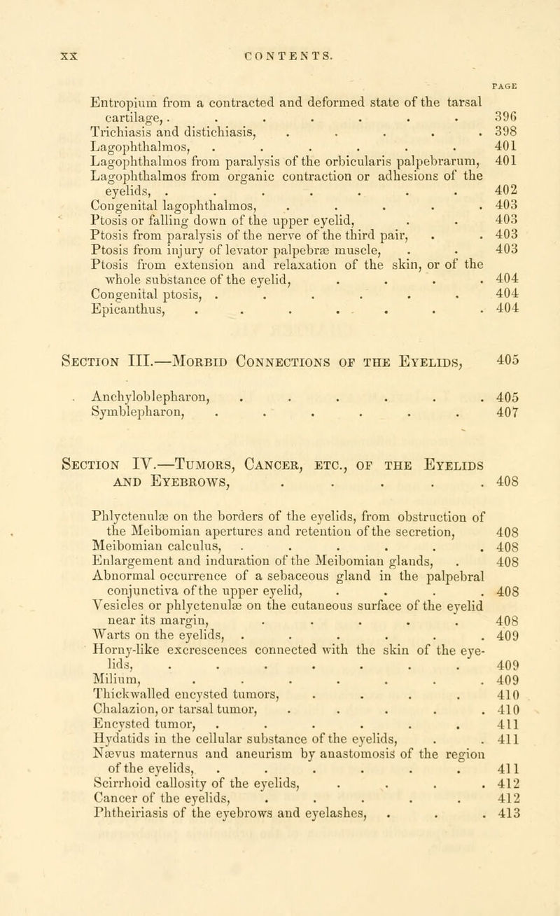 Entropium from a contracted and deformed state of the tarsal cartilage,....... 396 Trichiasis and distichiasis, ..... 398 Lagophthalmos, . . . . . .401 Lagophthalmos from paralysis of the orbicularis palpebrarum, 401 Lagophthalmos from organic contraction or adhesions of the eyelids, . 402 Congenital lagophthalmos, ..... 403 Ptosis or falling down of the upper eyelid, . . 403 Ptosis from paralysis of the nerve of the third pair, . . 403 Ptosis from injury of levator palpebrae muscle, . • 403 Ptosis from extension and relaxation of the skin, or of the whole substance of the eyelid, .... 404 Congenital ptosis, ...... 404 Epicanthus, . . . ... . . 404 Section III.—Morbid Connections op the Eyelids, 405 . Ankyloblepharon, ...... 405 Symblepharon, ...... 407 Section IV.—Tumors, Cancer, etc., of the Eyelids and Eyebrows, ..... 408 Phlyctenular on the borders of the eyelids, from obstruction of the Meibomian apertures and retention of the secretion, 408 Meibomian calculus, ...... 408 Enlargement and induration of the Meibomian glands, . 408 Abnormal occurrence of a sebaceous gland in the palpebral conjunctiva of the upper eyelid, .... 408 Vesicles or phlyctenular on the cutaneous surface of the eyelid near its margin, ..... 408 Warts on the eyelids, . . . . . .409 Horny-like excrescences connected with the skin of the eye- lids. ....... 409 Milium, ....... 409 Thickwalled encysted tumors, . . . . 410 Chalazion, or tarsal tumor, . . . . .410 Encysted tumor, . . . . . . Ill Hydatids in the cellular substance of the eyelids, . .411 Nasvus maternus and aneurism by anastomosis of the region of the eyelids, . . . . . 411 Scirrhoid callosity of the eyelids, .... 412 Cancer of the eyelids, . . . . .412 Phtheiriasis of the eyebrows and eyelashes, . . . 413