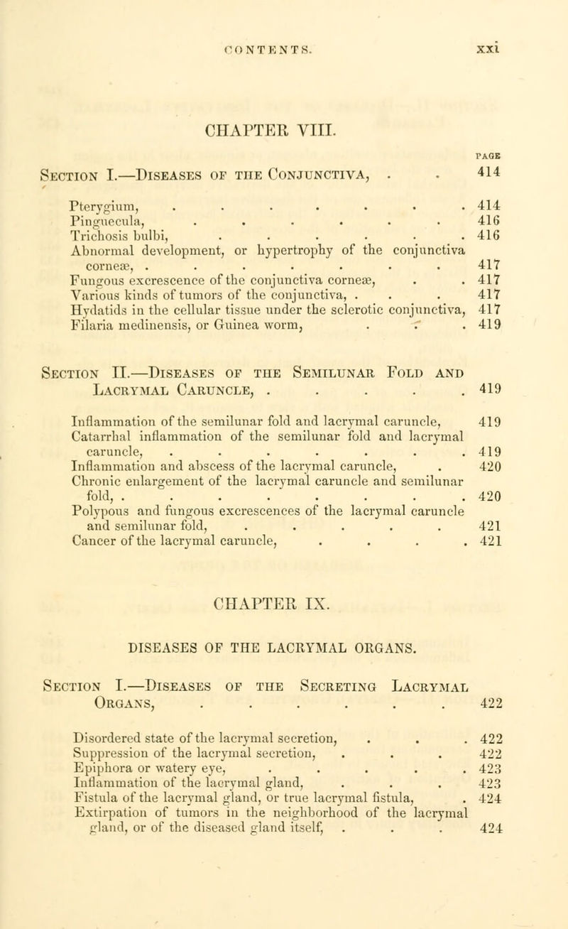 CHAPTER VIII. PAOB Section I.—Diseases of the Conjunctiva, . . 414 Pterygium, ....... 414 Pinguecula, ...... 416 Tricnosis bulbi, ...... 416 Abnormal development, or hypertrophy of the conjunctiva cornea?, . . . . . . .417 Fungous excrescence of the conjunctiva cornea?, . .417 Various kinds of tumors of the conjunctiva, . . . 417 Hydatids in the cellular tissue under the sclerotic conjunctiva, 417 Filaria medinensis, or Guinea worm, . . . 419 Section II.—Diseases op the Semilunar Fold and Lacrymal Caruncle, . . . . .419 Inflammation of the semilunar fold and lacrymal caruncle, 419 Catarrhal inflammation of the semilunar fold and lacrymal caruncle, . . . . . . .419 Inflammation and abscess of the lacrymal caruncle, . 420 Chronic enlargement of the lacrymal caruncle and semilunar fold, . . . . . . . .420 Polypous and fungous excrescences of the lacrymal caruncle and semilunar fold, ..... 421 Cancer of the lacrymal caruncle, .... 421 CHAPTER IX. DISEASES OF THE LACRYMAL ORGANS. Section I.—Diseases of the Secreting Lacrymal Organs, . . . . . .422 Disordered state of the lacrymal secretion, . . . 422 Suppression of the lacrymal secretion, . . . 422 Epiphora or watery eye, ..... 423 Inflammation of the lacrymal gland, . . . 423 Fistula of the lacrymal gland, or true lacrymal fistula, . 424 Extirpation of tumors in the neighborhood of the lacrymal gland, or of the diseased gland itself, . . . 424