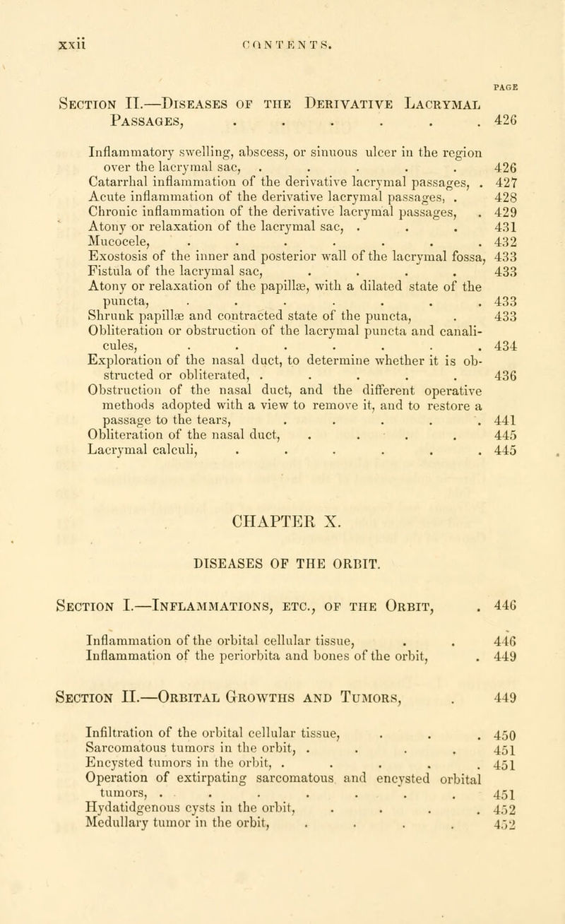 Section IT.—Diseases of the Derivative Lacrymal Passages, ...... 426 Inflammatory swelling, abscess, or sinuous ulcer in the region over the lacrymal sac, ..... 426 Catarrhal inflammation of the derivative lacrymal passages, . 427 Acute inflammation of the derivative lacrymal passages, . 428 Chronic inflammation of the derivative lacrymal passages, . 429 Atony or relaxation of the lacrymal sac, . . . 431 Mucocele, . . . . . . .432 Exostosis of the inner and posterior wall of the lacrymal fossa, 433 Fistula of the lacrymal sac, .... 433 Atony or relaxation of the papilla?, with a dilated state of the puncta, ....... 433 Shrunk papillae and contracted state of the puncta, . 433 Obliteration or obstruction of the lacrymal puncta and canali- cules, ....... 434 Exploration of the nasal duct, to determine whether it is ob- structed or obliterated, ..... 436 Obstruction of the nasal duct, and the different operative methods adopted with a view to remove it, and to restore a passage to the tears, . . . . . 441 Obliteration of the nasal duct, .... 445 Lacrymal calculi, ...... 445 CHAPTER X. DISEASES OF THE ORBIT. Section I.—Inflammations, etc., of the Orbit, . 446 Inflammation of the orbital cellular tissue, . . 446 Inflammation of the periorbita and bones of the orbit, . 449 Section II.—Orbital Growths and Tumors, . 449 Infiltration of the orbital cellular tissue, . . . 450 Sarcomatous tumors in the orbit, .... 451 Encysted tumors in the orbit, . . . . .451 Operation of extirpating sarcomatous and encysted orbital tumors, ... . . . . . 451 Hydatidgenous cysts in the orbit, . . . .452 Medullary tumor in the orbit, .... 452