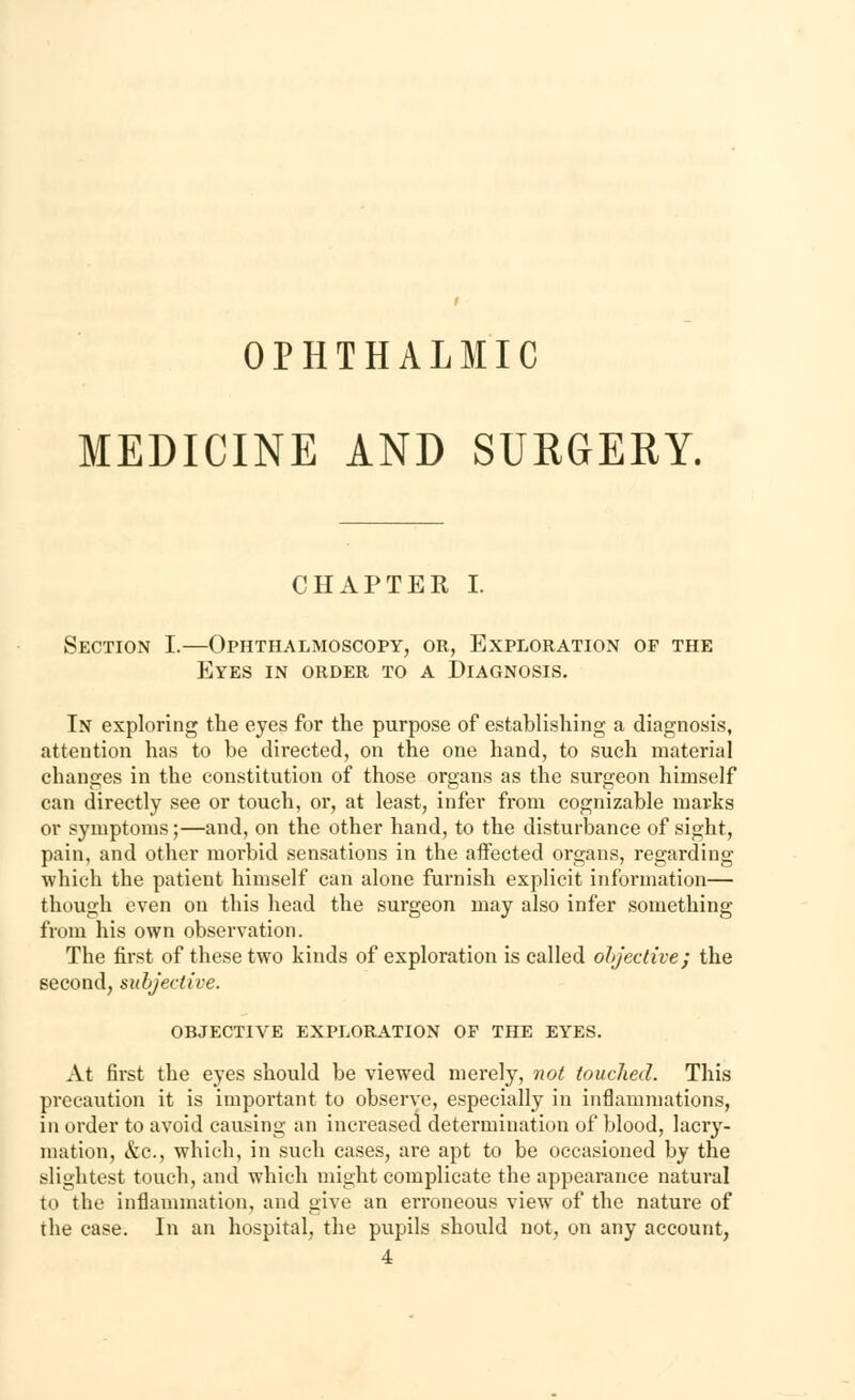 OPHTHALMIC MEDICINE AND SURGERY. CHAPTER I. Section I.—Ophthalmoscopy, or, Exploration of the Eyes in order to a Diagnosis. In exploring the eyes for the purpose of establishing a diagnosis, attention has to be directed, on the one hand, to such material changes in the constitution of those organs as the surgeon himself can directly see or touch, or, at least, infer from cognizable marks or symptoms;—and, on the other hand, to the disturbance of sight, pain, and other morbid sensations in the affected organs, regarding which the patient himself can alone furnish explicit information— though even on this head the surgeon may also infer something from his own observation. The first of these two kinds of exploration is called objective; the second, subjective. objective exploration of the eyes. At first the eyes should be viewed merely, not touched. This precaution it is important to observe, especially in inflammations, in order to avoid causing an increased determination of blood, lacry- mation, &c, which, in such cases, are apt to be occasioned by the slightest touch, and which might complicate the appearance natural in the inflammation, and give an erroneous view of the nature of the case. In an hospital, the pupils should not, on any account, 4