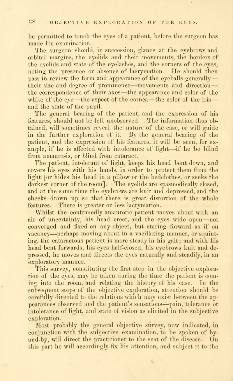 be permitted to touch the eyes of a patient, before the surgeon has made his examination. The surgeon should, in succession, glance at the eyebrows and orbital margins, the eyelids and their movements, the borders of the eyelids and state of the eyelashes, and the corners of the eyes, noting the presence or absence of lacrymation. He should then pass in review the form and appearance of the eyeballs generally— their size and degree of prominence—movements and direction— the correspondence of their axes—the appearance and color of' the white of the eye—the aspect of the cornea—the color of the iris— and the state of the pupil. The general bearing of the patient, and the expression of his features, should not be left unobserved. The information thus ob- tained, will sometimes reveal the nature of the case, or will guide in the further exploration of it. By the general bearing of the patient, and the expression of his features, it will be seen, for ex- ample, if he is affected with intolerance of light—if he be blind from amaurosis, or blind from cataract. The patient, intolerant of light, keeps his head bent down, and covers his eyes with his hands, in order to protect them from the light [or hides his head in a pillow or the bedclothes, or seeks the darkest corner of the room]. The eyelids are spasmodically closed, and at the same time the eyebrows ai*e knit and depressed, and the cheeks drawn up so that there is great distortion of the whole features. There is greater or less lacrymation. Whilst the confirmedly amaurotic patient moves about with an air of uncertainty, his head erect, and the eyes wide open—not converged and fixed on any object, but staring forward as if on vacancy—perhaps moving about in a vacillating manner, or squint- ing, the cataractous patient is more steady in his gait; and with his head bent forwards, his eyes half-closed, his eyebrows knit and de- pressed, he moves and directs the eyes naturally and steadily, in an exploratory manner. This survey, constituting the first step in the objective explora- tion of the eyes, may be taken during the time the patient is com- ing into the room, and relating the history of bis case. In the subsequent steps of the objective exploration, attention should be carefully directed to the relations which may exist between the ap- pearances observed and the patient's sensations—pain, tolerance or intolerance of light, and state of vision as elicited in the subjective exploration. Most probably the general objective survey, now indicated, in conjunction with the subjective examination, to be spoken of by- and-by, will direct the practitioner to the seat of the disease. On this part he will accordingly fix his attention, and subject it to the