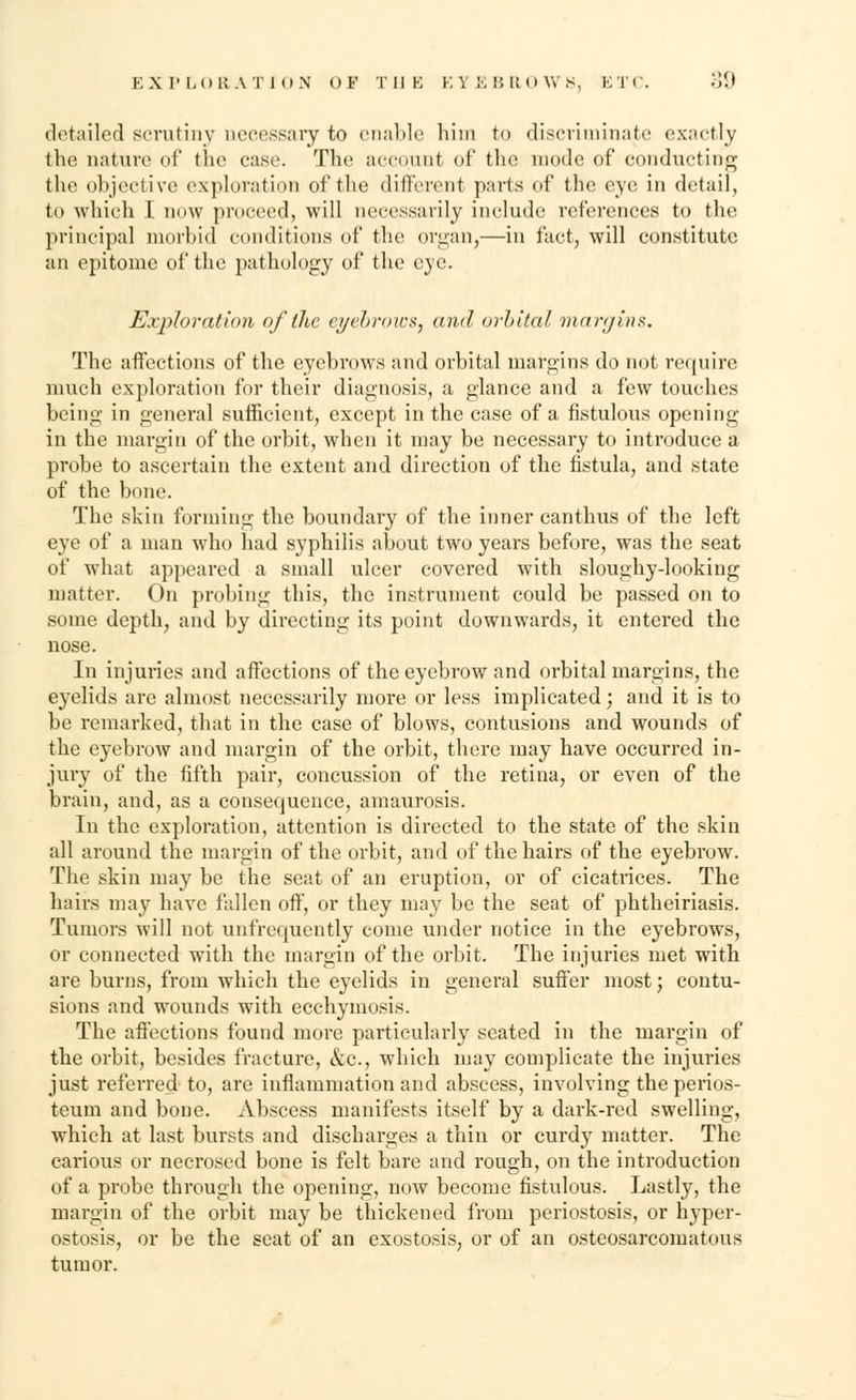 detailed scrutiny necessary to enable him to discriminate exactly the nature of the case. The account of the mode of conducting the objective exploration of the different parts of the eye in detail, to which I now proceed, will necessarily include references to the principal morbid conditions of the organ,—in fact, will constitute an epitome of the pathology of the eye. Exploration of (he eyebrows, and, orbital margins. The affections of the eyebrows and orbital margins do not require much exploration for their diagnosis, a glance and a few touches being in general sufficient, except in the case of a fistulous opening in the margin of the orbit, when it may be necessary to introduce a probe to ascertain the extent and direction of the fistula, and state of the bone. The skin forming the boundary of the inner canthus of the left eye of a man who had syphilis about two years before, was the seat of what appeared a small ulcer covered with sloughy-looking matter. On probing this, the instrument could be passed on to some depth, and by directing its point downwards, it entered the nose. In injuries and affections of the eyebrow and orbital margins, the eyelids are almost necessarily more or less implicated; and it is to be remarked, that in the case of blows, contusions and wounds of the eyebrow and margin of the orbit, there may have occurred in- jury of the fifth pair, concussion of the retina, or even of the brain, and, as a consequence, amaurosis. In the exploration, attention is directed to the state of the skin all around the margin of the orbit, and of the hairs of the eyebi'ow. The skin may be the seat of an eruption, or of cicatrices. The hairs may have fallen off, or they may be the seat of phtheiriasis. Tumors will not unfrequently come under notice in the eyebrows, or connected with the margin of the orbit. The injuries met with are burns, from which the eyelids in general suffer most; contu- sions and wounds with ecchymosis. The affections found more particularly seated in the margin of the orbit, besides fracture, &c, which may complicate the injuries just referred to, are inflammation and abscess, involving the perios- teum and bone. Abscess manifests itself by a dark-red swelling, which at last bursts and discharges a thin or curdy matter. The carious or necrosed bone is felt bare and rough, on the introduction of a probe through the opening, now become fistulous. Lastly, the margin of the orbit may be thickened from periostosis, or hyper- ostosis, or be the seat of an exostosis, or of an osteosarcomatous tumor.