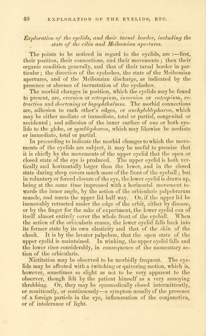 Exploration of the eyelids, and their tarsal border, including the state of the cilia and Meibomian apertures. The points to be noticed in regard to the eyelids, are :—first, their position, their connections, and their movements; then their organic condition generally, and that of their tarsal border in par- ticular ; the direction of the eyelashes, the state of the Meibomian apertures, and of the Meibomian discharge, as indicated by the presence or absence of incrustation of the eyelashes. The morbid changes in position, which the eyelids maybe found to present, are, eversion or ectropium, inversion or entropium, re- traction and shortening or lagophthalmus. The morbid connections are, adhesion to each other's edges, or anchyloblepharon, which may be either mediate or immediate, total or partial, congenital or accidental; and adhesion of the inner surface of one or both eye- lids to the globe, or symblepharon, which may likewise be mediate or immediate, total or partial. In proceeding to indicate the morbid changes to which the move- ments of the eyelids are subject, it may be useful to premise that it is chiefly by the movements of the upper eyelid that the open or closed state of the eye is produced. The upper eyelid is both ver- tically and horizontally larger than the lower, and in the closed state during sleep covers much more of the front of the eyeball; but in voluntary or forced closure of the eye, the lower eyelid is drawn up, being at the same time impressed with a horizontal movement to- wards the inner angle, by the action of the orbicularis palpebrarum muscle, and meets the upper lid half way.' Or, if the upper lid be immovably retracted under the edge of the orbit, either by disease, or by the finger for the sake of experiment, the lower eyelid can of itself almost entirely cover the whole front of the eyeball. When the action of the orbicularis ceases, the lower eyelid falls back into its former state by its own elasticity and that of the skin of the cheek. It is by the levator palpebra?, that the open state of the upper eyelid is maintained. In winking, the upper eyelid falls and the lower rises considerably, in consequence of the momentary ac- tion of the orbicularis. Nictitation may be observed to be morbidly frequent. The eye- lids may be affected with a twitching or quivering motion, which is, however, sometimes so slight as not to be very apparent to the observer, though felt by the patient himself as a very annoying throbbing. Or, they may be spasmodically closed intermittently, or remittently, or continuously—a symptom usually of the presence of a foreign particle in the eye, inflammation of the conjunctiva, or of intolerance of light.