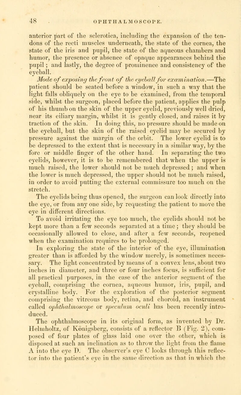 anterior part of the sclerotica, including the expansion of the ten- dons of the recti muscles underneath, the state of the cornea, the state of the iris and pupil, the state of the aqueous chambers and humor, the presence or absence of opaque appearances behind the pupil; and lastly, the degree of prominence and consistency of the eyeball. Mode of exposing the front of the eyeball for examination.—The patient should be seated before a window, in such a way that the light falls obliquely on the eye to be examined, from the temporal side, whilst the surgeon, placed before the patient, applies the pulp of his thumb on the skin of the upper eyelid, previously well dried, near its ciliary margin, whilst it is gently closed, and raises it by traction of the skin. In doing this, no pressure should be made on the eyeball, but the skin of the raised eyelid may be secured by pressure against the margin of the orbit. The lower eyelid is to be depressed to the extent that is necessary in a similar way, by the fore or middle ringer of the other hand. In separating the two eyelids, however, it is to be remembered that when the upper is much raised, the lower should not be much depressed; and when the lower is much depressed, the upper should not be much raised, in order to avoid putting the external commissure too much on the stretch. The eyelids being thus opened, the surgeon can look directly into the eye, or from any one side, by requesting the patient to move the eye in different directions. To avoid irritating the eye too much, the eyelids should not be kept more than a few seconds separated at a time; they should be occasionally allowed to close, and after_ a few seconds, reopened when the examination requires to be prolonged. In exploring the state of the interior of the eye, illumination greater than is afforded by the window merely, is sometimes neces- sary. The light concentrated by means of a convex lens, about two inches in diameter, and three or four inches focus, is sufficient for all practical purposes, in the case of the anterior segment of the eyeball, comprising the cornea, aqueous humor, iris, pupil, and crystalline body. For the exploration of the posterior segment comprising the vitreous body, retina, and choroid, an instrument called ophthalmoscope or speculum oculi has been recently intro- duced. The ophthalmoscope in its original form, as invented by Dr. Helmholtz, of Konigsberg, consists of a reflector B (Fig. 2), com- posed of four plates of glass laid one over the other, which is disposed at such an inclination as to throw the light from the flame A into the eye D. The observer's eye C looks through this reflec- tor into the patient's eve in the same direction as that in which the