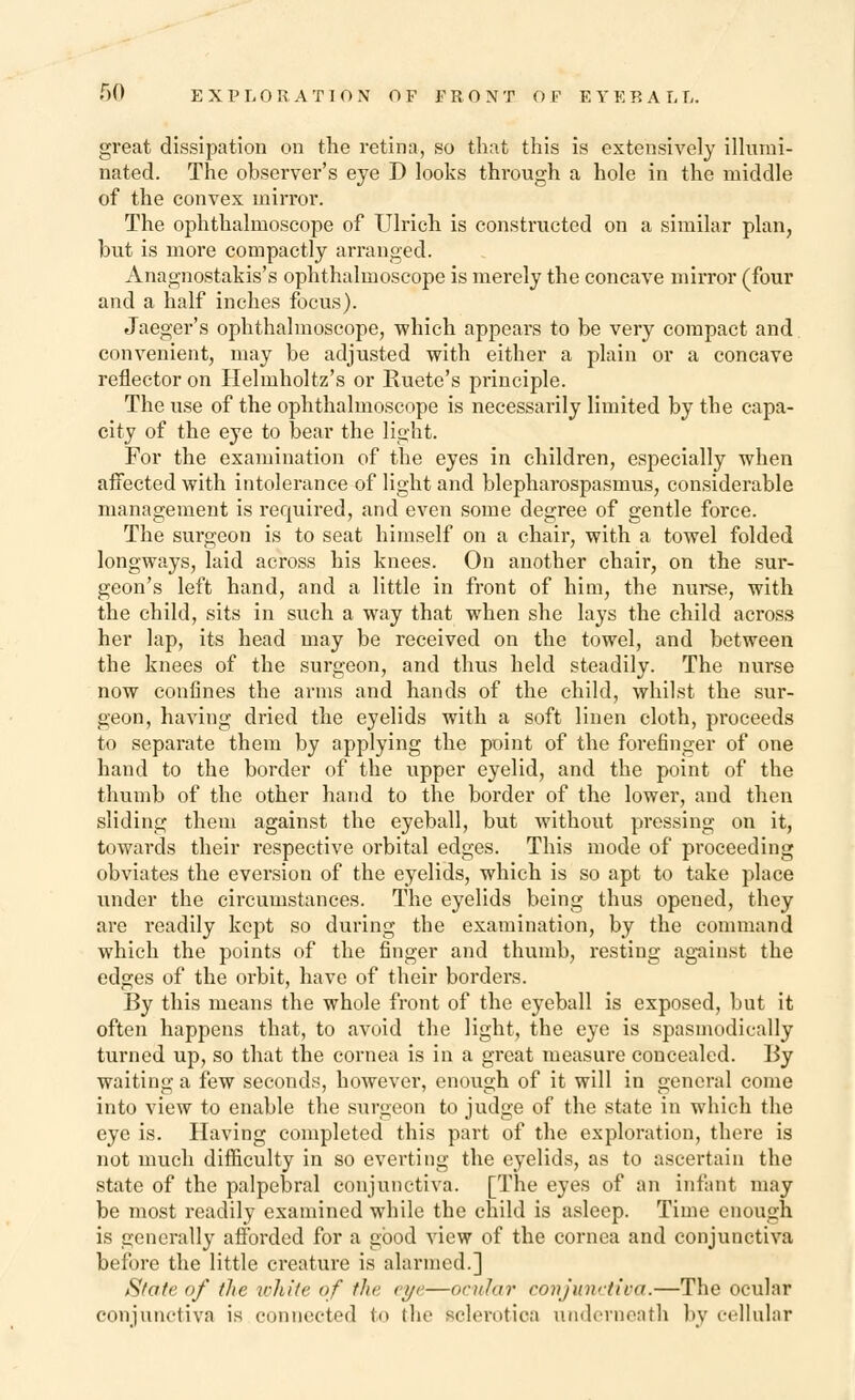 great dissipation on the retina, so that this is extensively illumi- nated. The observer's eye D looks through a hole in the middle of the convex mirror. The ophthalmoscope of Ulrich is constructed on a similar plan, hut is more compactly arranged. Anagnostakis's ophthalmoscope is merely the concave mirror (four and a half inches focus). Jaeger's ophthalmoscope, ■which appears to be very compact and convenient, may be adjusted with either a plain or a concave reflector on Helmholtz's or Kuete's principle. The use of the ophthalmoscope is necessarily limited by the capa- city of the eye to bear the light. For the examination of the eyes in children, especially when affected with intolerance of light and blepharospasms, considerable management is required, and even some degree of gentle force. The surgeon is to seat himself on a chair, with a towel folded longways, laid across his knees. On another chair, on the sur- geon's left hand, and a little in front of him, the nurse, with the child, sits in such a way that when she lays the child across her lap, its head may be received on the towel, and between the knees of the surgeon, and thus held steadily. The nurse now confines the arms and hands of the child, whilst the sur- geon, having dried the eyelids with a soft linen cloth, proceeds to separate them by applying the point of the forefinger of one hand to the border of the upper eyelid, and the point of the thumb of the other hand to the border of the lower, and then sliding them against the eyeball, but without pressing on it, towards their respective orbital edges. This mode of proceeding obviates the eversion of the eyelids, which is so apt to take place under the circumstances. The eyelids being thus opened, they are readily kept so during the examination, by the command which the points of the finger and thumb, resting against the edges of the orbit, have of their borders. By this means the whole front of the eyeball is exposed, but it often happens that, to avoid the light, the eye is spasmodically turned up, so that the cornea is in a great measure concealed. By waiting a few seconds, however, enough of it will in general come into view to enable the surgeon to judge of the state in which the eye is. Having completed this part of the exploration, there is not much difficulty in so everting the eyelids, as to ascertain the state of the palpebral conjunctiva. [The eyes of an infant may be most readily examined while the child is asleep. Time enough is generally afforded for a good view of the cornea and conjunctiva before the little creature is alarmed.] State of the white of the eye—ocular conjunctiva.—The ocular conjunctiva is connected to the sclerotica underneath by cellular