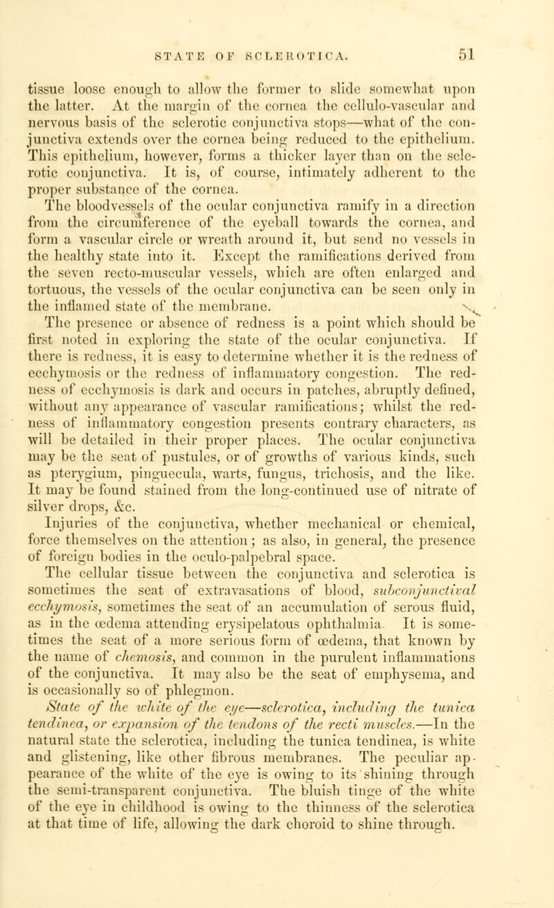 tissue loose enough to allow the former to slide somewhat upon the latter. At the margin of the cornea the cellulo-vascular and nervous basis of the sclerotic conjunctiva stops—what of the con- junctiva extends over the cornea being reduced to the epithelium. This epithelium, however, forms a thicker layer than on the scle- rotic conjunctiva. It is, of course, intimately adherent to the proper substance of the cornea. The bloodvessels of the ocular conjunctiva ramify in a direction from the circumference of the eyeball towards the cornea, and form a vascular circle or wreath around it, but send no vessels in the healthy state into it. Except the ramifications derived from the seven recto-muscular vessels, which are often enlarged and tortuous, the vessels of the ocular conjunctiva can be seen only in the inflamed state of the membrane. N, The presence or absence of redness is a point which should be first noted in exploring the state of the ocular conjunctiva. If there is redness, it is easy to determine whether it is the redness of eechymosis or the redness of inflammatory congestion. The red- ness of eechymosis is dark and occurs in patches, abruptly defined, without any appearance of vascular ramifications; whilst the red- ness of inflammatory congestion presents contrary characters, as will be detailed in their proper places. The ocular conjunctiva may be the seat of pustules, or of growths of various kinds, such as pterygium, pinguecula, warts, fungus, trichosis, and the like. It may be found stained from the long-continued use of nitrate of silver drops, &c. Injuries of the conjunctiva, whether mechanical or chemical, force themselves on the attention; as also, in general, the presence of foreign bodies in the oculo-palpebral space. The cellular tissue between the conjunctiva and sclerotica is sometimes the seat of extravasations of blood, subconjunctival eechymosis, sometimes the seat of an accumulation of serous fluid, as in the oedema attending erysipelatous ophthalmia It is some- times the seat of a more serious form of oedema, that known by the name of chemosis, and common in the purulent inflammations of the conjunctiva. It may also be the seat of emphysema, and is occasionally so of phlegmon. State of the white of the eye—sclerotica, including the tunica tendinea, or expansion of the tendons of the recti muscles.—In the natural state the sclerotica, including the tunica tendinea, is white and glistening, like other fibrous membranes. The peculiar ap- pearance of the white of the eye is owing to its shining through the semi-transparent conjunctiva. The bluish tinge of the white of the eye in childhood is owing to the thinness of the sclerotica at that time of life, allowing the dark choroid to shine through.
