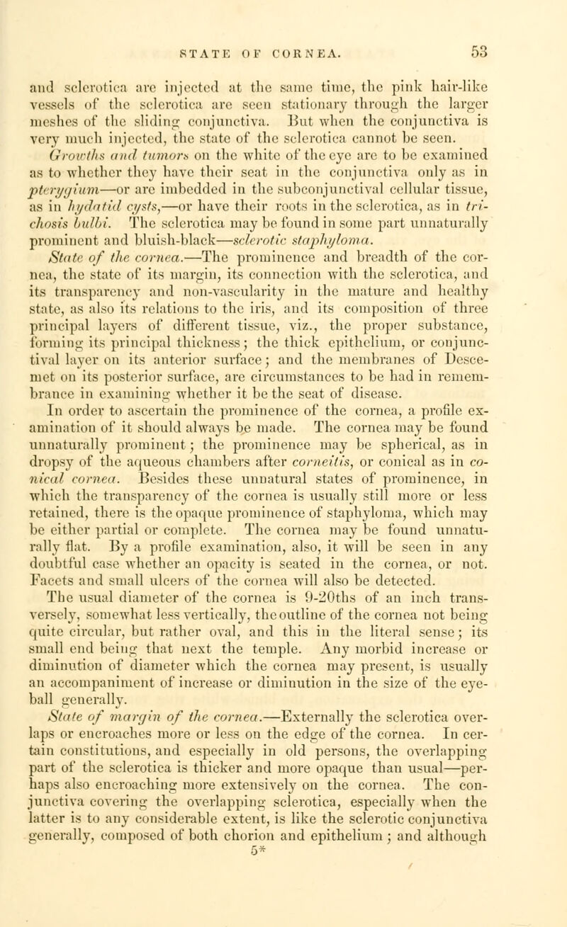 ;unl sclerotica are injected at the same time, the pink hair-like vessels of the sclerotica are seen stationary through the larger meshes of the sliding conjunctiva. But when the conjunctiva is very much injected, the state of the sclerotica cannot be seen. Growths and tumor* on the white of the eye are to be examined as to whether they have their seat in the conjunctiva only as in pterygium—or arc imbedded in the subconjunctival cellular tissue, as in hydatid cysts,—or have their roots in the sclerotica, as in tri- chosis bulbi. The sclerotica may be found in some part unnaturally prominent and bluish-black—sclerotic staphyloma. State of the cornea.—The prominence and breadth of the cor- nea, the state of its margin, its connection with the sclerotica, and its transparency and non-vascularity in the mature and healthy state, as also its relations to the iris, and its composition of three principal layers of different tissue, viz., the proper substance, forming its principal thickness; the thick epithelium, or conjunc- tival layer on its anterior surface; and the membranes of Desce- niet on its posterior surface, are circumstances to be had in remem- brance in examining whether it be the seat of disease. In order to ascertain the prominence of the cornea, a profile ex- amination of it should always be made. The cornea may be found unnaturally prominent; the prominence may be spherical, as in dropsy of the aqueous chambers after corneitis, or conical as in co- nical cornea. Besides these unnatural states of prominence, in which the transparency of the cornea is usually still more or less retained, there is the opaque prominence of staphyloma, which may be either partial or complete. The cornea may be found unnatu- rally flat. By a profile examination, also, it will be seen in any doubtful case whether an opacity is seated in the cornea, or not. Facets and small ulcers of the cornea will also be detected. The usual diameter of the cornea is 9-20ths of an inch trans- versely, somewhat less vertically, the outline of the cornea not being quite circular, hut rather oval, and this in the literal sense; its small end being that next the temple. Any morbid increase or diminution of diameter which the cornea may present, is usually an accompaniment of increase or diminution in the size of the eye- ball generally. State of margin of the cornea.—Externally the sclerotica over- laps or encroaches more or less on the edge of the cornea. In cer- tain constitutions, and especially in old persons, the overlapping part of the sclerotica is thicker and more opaque than usual—per- haps also encroaching more extensively on the cornea. The con- junctiva covering the overlapping sclerotica, especially when the latter is to any considerable extent, is like the sclerotic conjunctiva genei'ally, composed of both chorion and epithelium; and although