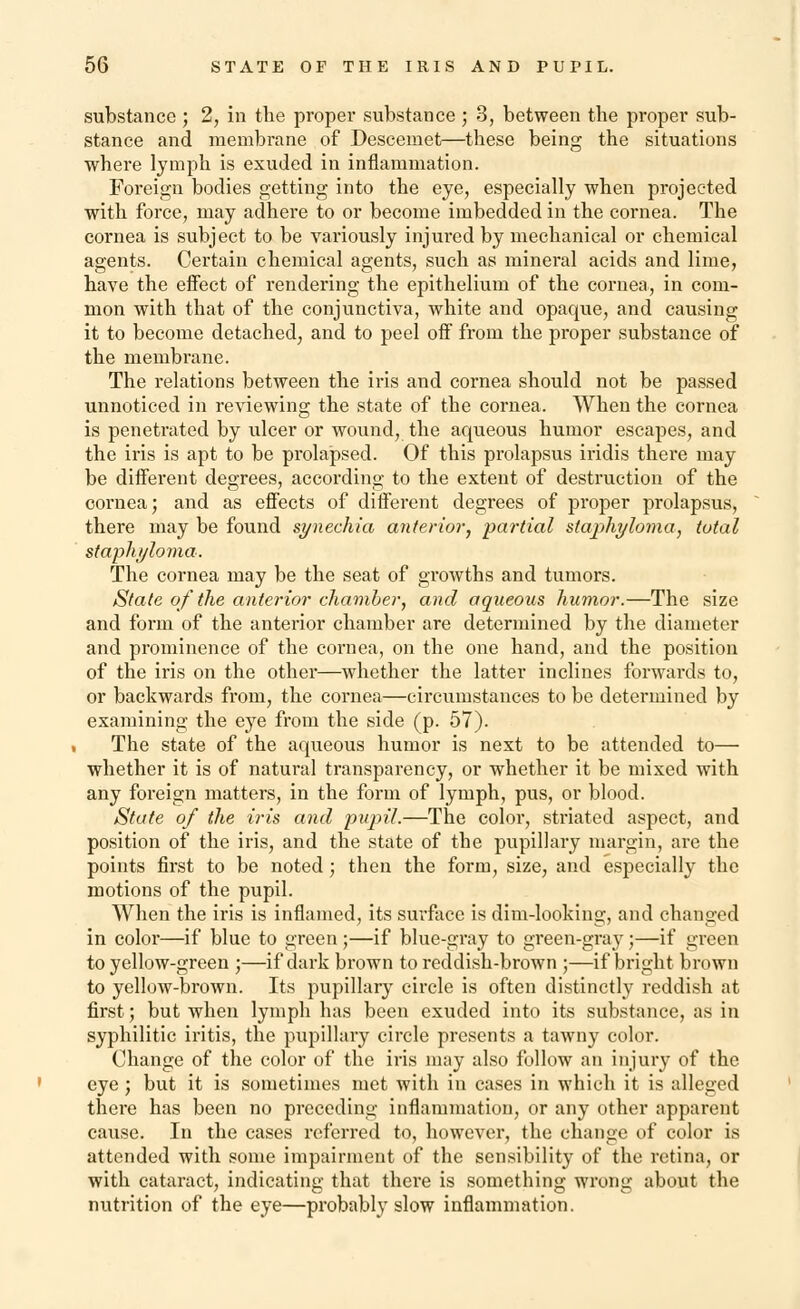 substance ; 2, in the proper substance ; 3, between the proper sub- stance and membrane of Desceniet—these being the situations where lymph is exuded in inflammation. Foreign bodies getting into the eye, especially when projected with force, may adhere to or become imbedded in the cornea. The cornea is subject to be variously injured by mechanical or chemical agents. Certain chemical agents, such as mineral acids and lime, have the effect of rendering the epithelium of the cornea, in com- mon with that of the conjunctiva, white and opaque, and causing it to become detached, and to peel off from the proper substance of the membrane. The relations between the iris and cornea should not be passed unnoticed in reviewing the state of the cornea. When the cornea is penetrated by ulcer or wound, the aqueous humor escapes, and the iris is apt to be prolapsed. Of this prolapsus iridis there may be different degrees, according to the extent of destruction of the cornea; and as effects of different degrees of proper prolapsus, there may be found synechia anterior, partial staphyloma, total staphyloma. The cornea may be the seat of growths and tumors. State of the anterior chamber, and aqueous humor.—The size and form of the anterior chamber are determined by the diameter and prominence of the cornea, on the one hand, and the position of the iris on the other—whether the latter inclines forwards to, or backwards from, the cornea—circumstances to be determined by examining the eye from the side (p. 57). The state of the aqueous humor is next to be attended to— whether it is of natural transparency, or whether it be mixed with any foreign matters, in the form of lymph, pus, or blood. State of the iris and pupil.—The color, striated aspect, and position of the iris, and the state of the pupillary margin, are the points first to be noted; then the form, size, and especially the motions of the pupil. When the iris is inflamed, its surface is dim-looking, and changed in color—if blue to green ;—if blue-gray to green-gray;—if green to yellow-green ;—if dark brown to reddish-brown ;—if bright brown to yellow-brown. Its pupillary circle is often distinctly reddish at first; but when lymph has been exuded into its substance, as in syphilitic iritis, the pupillary circle presents a tawny color. Change of the color of the iris may also follow an injury of the eye; but it is sometimes met with in cases in which it is alleged there has been no preceding inflammation, or any other apparent cause. In the cases referred to, however, the change of color is attended with some impairment of the sensibility of the retina, or with cataract, indicating that there is something wrong about the nutrition of the eye—probably slow inflammation.