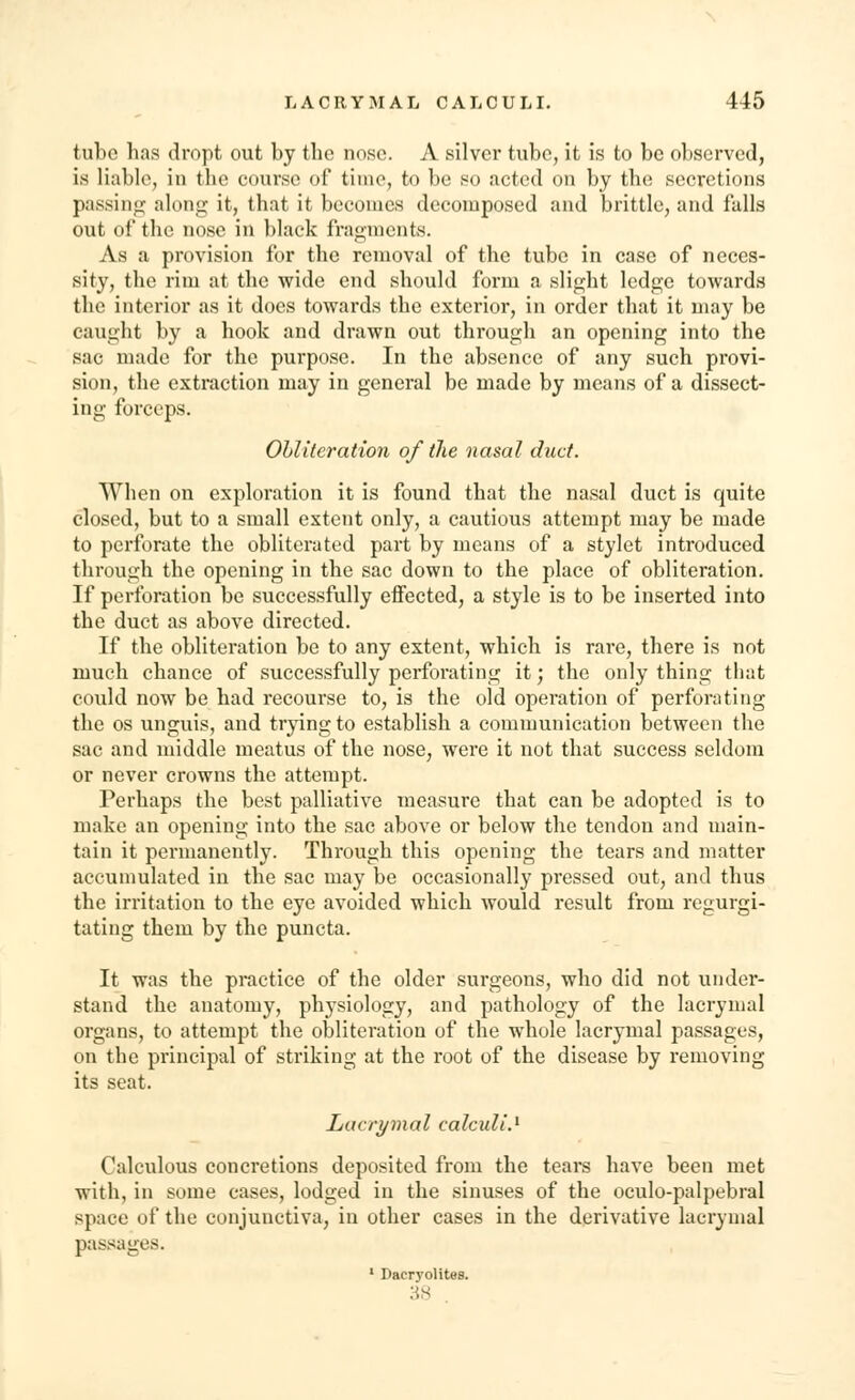 tube has dropt out by the nose. A silver tube, it is to be observed, is liable, in the course of time, to be so acted on by the secretions passing along it, that it becomes decomposed and brittle, and falls out of the nose in black fragments. As a provision for the removal of the tube in case of neces- sity, the rim at the wide end should form a slight ledge towards the interior as it does towards the exterior, in order that it may be caught by a hook and drawn out through an opening into the sac made for the purpose. In the absence of any such provi- sion, the extraction may in general be made by means of a dissect- ing forceps. Obliteration of the nasal duct. When on exploration it is found that the nasal duct is quite closed, but to a small extent only, a cautious attempt may be made to perforate the obliterated part by means of a stylet introduced through the opening in the sac down to the place of obliteration. If perforation be successfully effected, a style is to be inserted into the duct as above directed. If the obliteration be to any extent, which is rare, there is not much chance of successfully perforating it; the only thing that could now be had recourse to, is the old operation of perforating the os unguis, and trying to establish a communication between the sac and middle meatus of the nose, were it not that success seldom or never crowns the attempt. Perhaps the best palliative measure that can be adopted is to make an opening into the sac above or below the tendon and main- tain it permanently. Through this opening the tears and matter accumulated in the sac may be occasionally pressed out, and thus the irritation to the eye avoided which would result from regurgi- tating them by the puncta. It was the practice of the older surgeons, who did not under- stand the anatomy, physiology, and pathology of the lacrymal organs, to attempt the obliteration of the whole lacrymal passages, on the principal of striking at the root of the disease by removing its seat. Lacrymal calculi.1 Calculous concretions deposited from the tears have been met with, in some cases, lodged in the sinuses of the oculo-palpebral space of the conjunctiva, in other cases in the derivative lacrymal passages. 1 Dacrvolites. 38