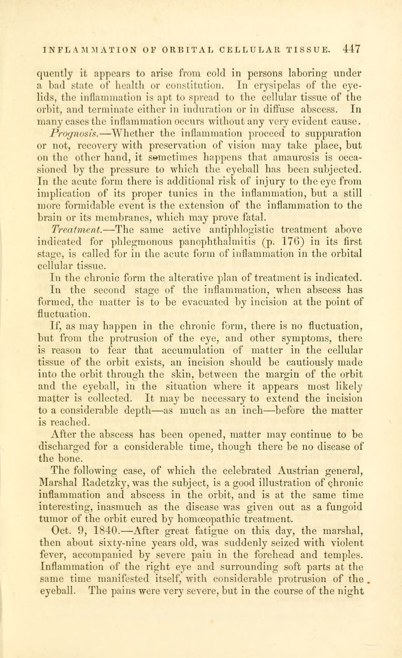 qucntly it appears to arise from cold in persons laboring under a bad state of health or constitution. In erysipelas of the eye- lids, the inflammation is apt to spread to the cellular tissue of the orbit, ami terminate either in induration or in diffuse abscess. In many cases the inflammation occurs without any very evident cause. Prognosis.—Whether the inflammation proceed to suppuration or not, recovery with preservation of vision may take place, but on the other hand, it sometimes happens that amaurosis is occa- sioned by the pressure to which the eyeball has been subjected. In the acute form there is additional risk of injury to the eye from implication of its proper tunics in the inflammation, but a still more formidable event is the extension of the inflammation to the brain or its membranes, which may prove fatal. Treatment.—The same active antiphlogistic treatment above indicated for phlegmonous panophthalmitis (p. 176) in its first stage, is called for in the acute form of inflammation in the orbital cellular tissue. In the chronic form the alterative plan of treatment is indicated. In the second stage of the inflammation, when abscess has formed, the matter is to be evacuated by incision at the point of fluctuation. If, as may happen in the chronic form, there is no fluctuation, but from the protrusion of the eye, and other symptoms, there is reason to fear that accumulation of matter in the cellular tissue of the orbit exists, an incision should be cautiously made into the orbit through the skin, between the margin of the orbit and the eyeball, in the situation where it appears most likely matter is collected. It may be necessary to extend the incision to a considerable depth—as much as an inch—before the matter is reached. After the abscess has been opened, matter may continue to be discharged for a considerable time, though there be no disease of the bone. The following case, of which the celebrated Austrian general, Marshal Radetzky, wras the subject, is a good illustration of chronic inflammation and abscess in the orbit, and is at the same time interesting, inasmuch as the disease was given out as a fungoid tumor of the orbit cured by homoeopathic treatment. Oct. 9, 1840.—After great fatigue on this day, the marshal, then about sixty-nine years old, was suddenly seized with violent fever, accompanied by severe pain in the forehead and temples. Inflammation of the right eye and surrounding soft parts at the same time manifested itself, with considerable protrusion of the eyeball. The pains were very severe, but in the course of the night