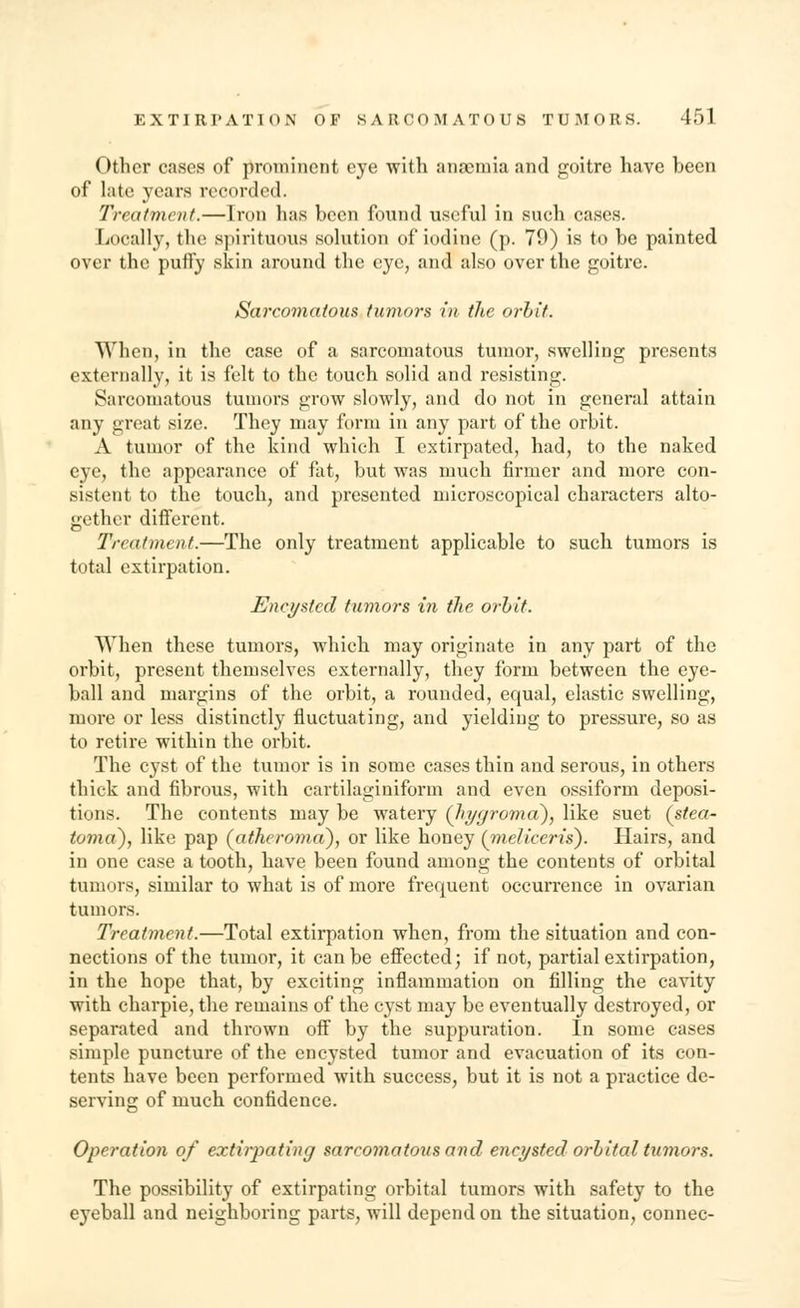 Other cases of prominent eye with anaemia and goitre have been of late years recorded. Treatment.—Iron lias been found useful in such cases. Locally, the spirituous solution of iodine (p. 79) is to be painted over the puffy skin around the eye, ana also over the goitre. Sarcomatous tumors in the orbit. When, in the case of a sarcomatous tumor, swelling presents externally, it is felt to the touch solid and resisting. Sarcomatous tumors grow slowly, and do not in general attain any great size. They may form in any part of the orbit. A tumor of the kind which I extirpated, had, to the naked eye, the appearance of fat, but was much firmer and more con- sistent to the touch, and presented microscopical characters alto- gether different. Treatment.—The only treatment applicable to such tumors is total extirpation. Encysted tumors in the orbit. When these tumors, which may originate in any part of the orbit, present themselves externally, they form between the eye- ball and margins of the orbit, a rounded, equal, elastic swelling, more or less distinctly fluctuating, and yielding to pressure, so as to retire within the orbit. The cyst of the tumor is in some cases thin and serous, in others thick and fibrous, with cartilaginiform and even ossiform deposi- tions. The contents may be watery (hygroma), like suet (stea- toma), like pap (atheroma), or like honey (meliceris). Hairs, and in one case a tooth, have been found among the contents of orbital tumors, similar to what is of more frequent occurrence in ovarian tumors. Treatment.—Total extirpation when, from the situation and con- nections of the tumor, it can be effected; if not, partial extirpation, in the hope that, by exciting inflammation on filling the cavity with charpie, the remains of the cyst may be eventually destroyed, or separated and thrown off by the suppuration. In some cases simple puncture of the encysted tumor and evacuation of its con- tents have been performed with success, but it is not a practice de- serving of much confidence. Operation of extirpating sarcomatous and encysted orbital tumors. The possibility of extirpating orbital tumors with safety to the eyeball and neighboring parts, will depend on the situation, connec-