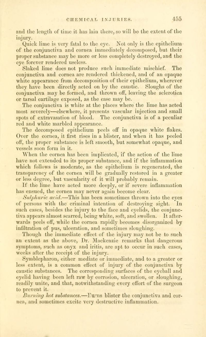CHEMICAL tN JURIES. 155 and the length of time it has Iain there, so will bo the extent of the injury. Quick lime is very fatal to the eye. Not only is the epithelium of the conjunctiva and cornea immediately decomposed, but their proper substance may be more or less completely destroyed, and the eye forever rendered useless. Slaked lime does not produce such immediate mischief. The conjunctiva and cornea are rendered thickened, and of an opaque white appearance from decomposition of their epithelium, wherever they have been directly acted on by the caustic. Sloughs of the conjunctiva may be formed, and thrown off, leaving the sclerotica or tarsal cartilage exposed, as the case may be. The conjunctiva is white at the places where the lime has acted most severely—elsewhere, it presents vascular injection and small spots of extravasation of blood. The conjunctiva is of a peculiar red and white marbled appearance. The decomposed epithelium peels off in opaque white flakes. Over the cornea, it first rises in a blister, and when it has peeled off, the proper substance is left smooth, but somewhat opaque, and vessels soon form in it. When the cornea has been implicated, if the action of the lime have not extended to its proper substance, and if the inflammation which follows is moderate, as the epithelium is regenerated, the transparency of the cornea will be gradually restored in a greater or less degree, but vascularity of it will probably remain. If the lime have acted more deeply, or if severe inflammation has ensued, the cornea may never again become clear. Sulphuric acid.—This has been sometimes thrown into the eyes of persons with the criminal intention of destroying sight. In such cases, besides the injury to the face and eyelids, the conjunc- tiva appears almost scarred, being white, soft, and swollen. It after- wards peels off, while the cornea rapidly becomes disorganized by infiltration of pus, ulceration, and sometimes sloughing. Though the immediate effect of the injury may not be to such an extent as the above, Dr. Mackenzie remarks that dangerous symptoms, such as onyx and iritis, are apt to occur in such cases, wreeks after the receipt of the injury. Symblepharon, cither mediate or immediate, and to a greater or less extent, is a common effect of injury of the conjunctiva by caustic substances. The corresponding surfaces of the eyeball and eyelid having been left raw by corrosion, ulceration, or sloughing, readily unite, and that, notwithstanding every effort of the surgeon to prevent it. Burning hot substances.—Earns blister the conjunctiva and cor- nea, and sometimes excite very destructive inflammation.