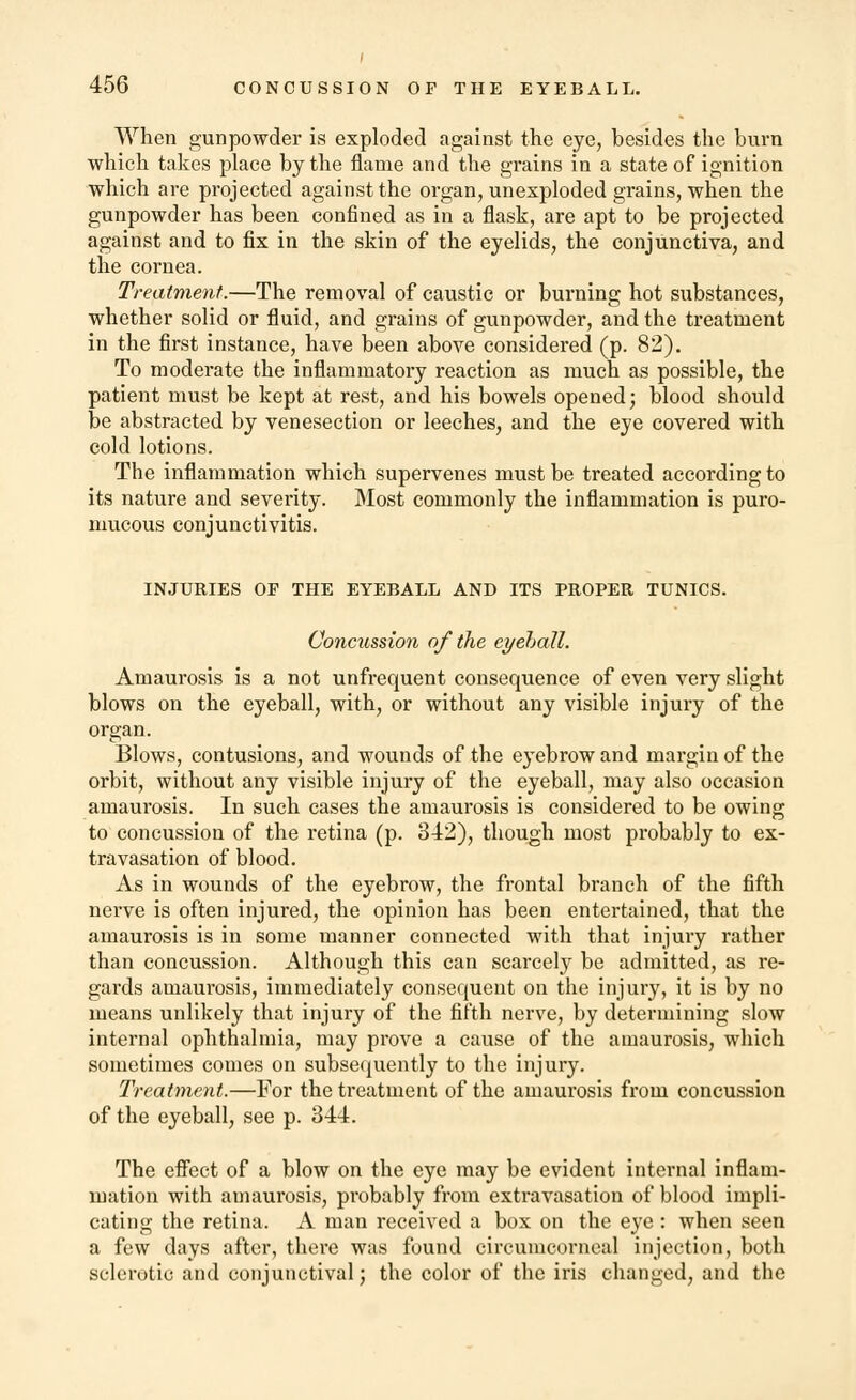 When gunpowder is exploded against the eye, besides the burn which takes place by the flame and the grains in a state of ignition which are projected against the organ, unexploded grains, when the gunpowder has been confined as in a flask, are apt to be projected against and to fix in the skin of the eyelids, the conjunctiva, and the cornea. Treatment.—The removal of caustic or burning hot substances, whether solid or fluid, and grains of gunpowder, and the treatment in the first instance, have been above considered (p. 82). To moderate the inflammatory reaction as much as possible, the patient must be kept at rest, and his bowels opened; blood should be abstracted by venesection or leeches, and the eye covered with cold lotions. The inflammation which supervenes must be treated according to its nature and severity. Most commonly the inflammation is puro- mucous conjunctivitis. INJURIES OF THE EYEBALL AND ITS PROPER TUNICS. Concussion of the eyeball. Amaurosis is a not unfrequent consequence of even very slight blows on the eyeball, with, or without any visible injury of the organ. Blows, contusions, and wounds of the eyebrow and margin of the orbit, without any visible injury of the eyeball, may also occasion amaurosis. In such cases the amaurosis is considered to be owing to concussion of the retina (p. 342), though most probably to ex- travasation of blood. As in wounds of the eyebrow, the frontal branch of the fifth nerve is often injured, the opinion has been entertained, that the amaurosis is in some manner connected with that injury rather than concussion. Although this can scarcely be admitted, as re- gards amaurosis, immediately consequent on the injury, it is by no means unlikely that injury of the fifth nerve, by determining slow internal ophthalmia, may prove a cause of the amaurosis, which sometimes comes on subsequently to the injury. Treatment.—For the treatment of the amaurosis from concussion of the eyeball, see p. 344. The effect of a blow on the eye may be evident internal inflam- mation with amaurosis, probably from extravasation of blood impli- cating the retina. A man received a box on the eye : when seen a few days after, there was found circumcorneal injection, both sclerotic and conjunctival; the color of the iris changed, and the
