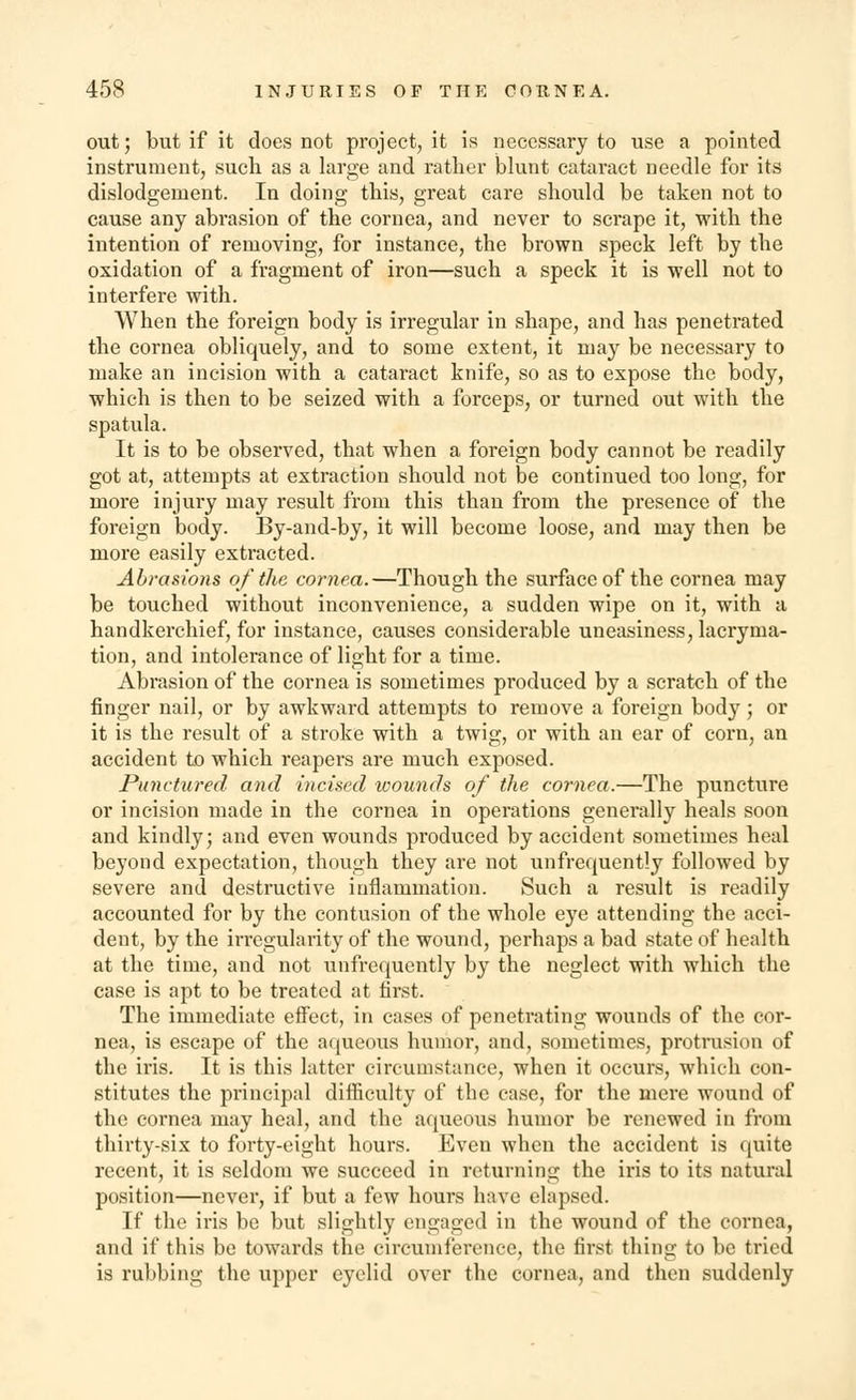 out; but if it does not project, it is necessary to use a pointed instrument, such as a large and rather blunt cataract needle for its dislodgement. In doing this, great care should be taken not to cause any abrasion of the cornea, and never to scrape it, with the intention of removing, for instance, the brown speck left by the oxidation of a fragment of iron—such a speck it is well not to interfere with. When the foreign body is irregular in shape, and has penetrated the cornea obliquely, and to some extent, it may be necessary to make an incision with a cataract knife, so as to expose the body, which is then to be seized with a forceps, or turned out with the spatula. It is to be observed, that when a foreign body cannot be readily got at, attempts at extraction should not be continued too long, for more injury may result from this than from the presence of the foreign body. By-and-by, it will become loose, and may then be more easily extracted. Abrasions of the cornea.—Though the surface of the cornea may be touched without inconvenience, a sudden wipe on it, with a handkerchief, for instance, causes considerable uneasiness, lacryma- tion, and intolerance of light for a time. Abrasion of the cornea is sometimes produced by a scratch of the finger nail, or by awkward attempts to remove a foreign body; or it is the result of a stroke with a twig, or with an ear of corn, an accident to which reapers are much exposed. Punctured and incised wounds of the cornea.—The puncture or incision made in the cornea in operations generally heals soon and kindly; and even wounds produced by accident sometimes heal beyond expectation, though they are not unfrequently followed by severe and destructive inflammation. Such a result is readily accounted for by the contusion of the whole eye attending the acci- dent, by the irregularity of the wound, perhaps a bad state of health at the time, and not unfrequently by the neglect with which the case is apt to be treated at first. The immediate effect, in cases of penetrating wounds of the cor- nea, is escape of the aqueous humor, and, sometimes, protrusion of the iris. It is this latter circumstance, when it occurs, which con- stitutes the principal difficulty of the case, for the mere wound of the cornea may heal, and the aqueous humor be renewed in from thirty-six to forty-eight hours. Even when the accident is quite recent, it is seldom we succeed in returning the iris to its natural position—never, if but a few hours have elapsed. If the iris be but slightly engaged in the wound of the cornea, and if this be towards the circumference, the first thing to be tried is rubbing the upper eyelid over the cornea, and then suddenly