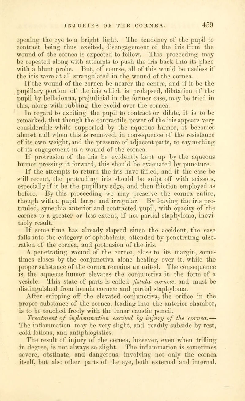 opening the eye to a bright light. The tendency of the pupil to contract being thus excited, disengagement of the iris from the wound of the cornea is expected to follow. This proceeding may be repeated along with attempts to push the iris back into its place with a blunt probe. But, of course, all of this would be useless if the iris were at all strangulated in the wound of the cornea. If the wound of the cornea be nearer the centre, and if it be the pupillary portion of the iris which is prolapsed, dilatation of the pupil by belladonna, prejudicial in the former case, may be tried in this, along with rubbing the eyelid over the cornea. In regard to exciting the pupil to contract or dilate, it is to be remarked, that though the contractile power of the iris appears very considerable while supported by the aqueous humor, it becomes almost null when this is removed, in consequence of the resistance of its own weight, and the pressure of adjacent parts, to say nothing of its engagement in a wound of the cornea. If protrusion of the iris be evidently kept up by the aqueous humor pressing it forward, this should be evacuated by puncture. If the attempts to return the iris have failed, and if the case be still recent, the protruding iris should be snipt off with scissors, especially if it be the pupillary edge, and then friction employed as before. By this proceeding we may preserve the cornea entire, though with a pupil large and irregular. By leaving the iris pro- truded, synechia anterior and contracted pupil, with opacity of the cornea to a greater or less extent, if not partial staphyloma, inevi- tably result. If some time has already elapsed since the accident, the case falls into the category of ophthalmia, attended by penetrating ulce- ration of the cornea, and protrusion of the iris. A penetrating wound of the cornea, close to its margin, some- times closes by the conjunctiva alone healing over it, while the proper substance of the cornea remains ununited. The consequence is, the aqueous humor elevates the conjunctiva in the form of a vesicle. This state of parts is called fistula cornece, and must be distinguished from hernia corneaa and partial staphyloma. After snipping off the elevated conjunctiva, the orifice in the proper substance of the cornea, leading into the anterior chamber, is to be touched freely with the lunar caustic pencil. Treatment of inflammation excited by injury of the cornea.— The inflammation may be very slight, and readily subside by rest, cold lotions, and antiphlogistics. The result of injury of the cornea, however, even when trifling in degree, is not always so slight. The inflammation is sometimes severe, obstinate, and dangerous, involving not only the cornea itself, but also other parts of the eye, both external and internal.