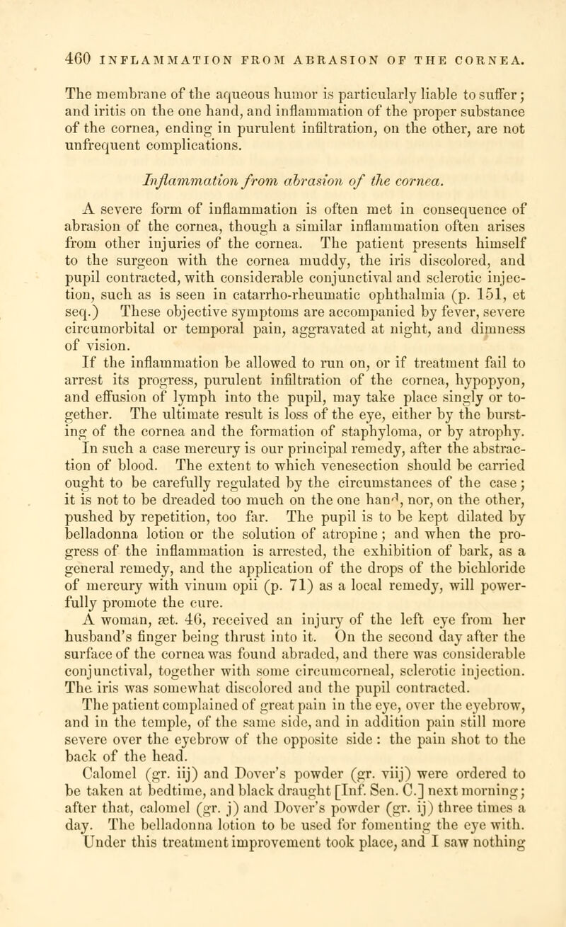 The membrane of the aqueous humor is particularly liable to suffer; and iritis on the one hand, and inflammation of the proper substance of the cornea, ending in purulent infiltration, on the other, are not unfrequent complications. Inflammation from abrasion of the cornea. A severe form of inflammation is often met in consequence of abrasion of the cornea, though a similar inflammation often arises from other injuries of the cornea. The patient presents himself to the surgeon with the cornea muddy, the iris discolored, and pupil contracted, with considerable conjunctival and sclerotic injec- tion, such as is seen in catarrho-rheumatic ophthalmia (p. 151, et seq.) These objective symptoms are accompanied by fever, severe circumorbital or temporal pain, aggravated at night, and dimness of vision. If the inflammation be allowed to run on, or if treatment fail to arrest its progress, purulent infiltration of the cornea, hypopyon, and effusion of lymph into the pupil, may take place singly or to- gether. The ultimate result is loss of the eye, either by the burst- ing of the cornea and the formation of staphyloma, or by atrophy. In such a case mercury is our principal remedy, after the abstrac- tion of blood. The extent to which venesection should be carried ought to be carefully regulated by the circumstances of the case; it is not to be dreaded too much on the one hanij, nor, on the other, pushed by repetition, too far. The pupil is to be kept dilated by belladonna lotion or the solution of atropine; and when the pro- gress of the inflammation is arrested, the exhibition of bark, as a general remedy, and the application of the drops of the bichloride of mercury with vinum opii (p. 71) as a local remedy, will power- fully promote the cure. A woman, get. 40, received an injury of the left eye from her husband's finger being thrust into it. On the second day after the surface of the cornea was found abraded, and there was considerable conjunctival, together with some circumcorneal, sclerotic injection. The iris was somewhat discolored and the pupil contracted. The patient complained of great pain in the eye, over the eyebrow, and in the temple, of the same side, and in addition pain still more severe over the eyebrow of the opposite side : the pain shot to the back of the head. Calomel (gr. iij) and Dover's powder (gr. viij) were ordered to be taken at bedtime, and black draught [Inf. Sen. C] next morning; after that, calomel (gr. j) and Dover's powder (gr. ij) three times a day. The belladonna lotion to be used for fomenting the eye with. Under this treatment improvement took place, and I saw nothing