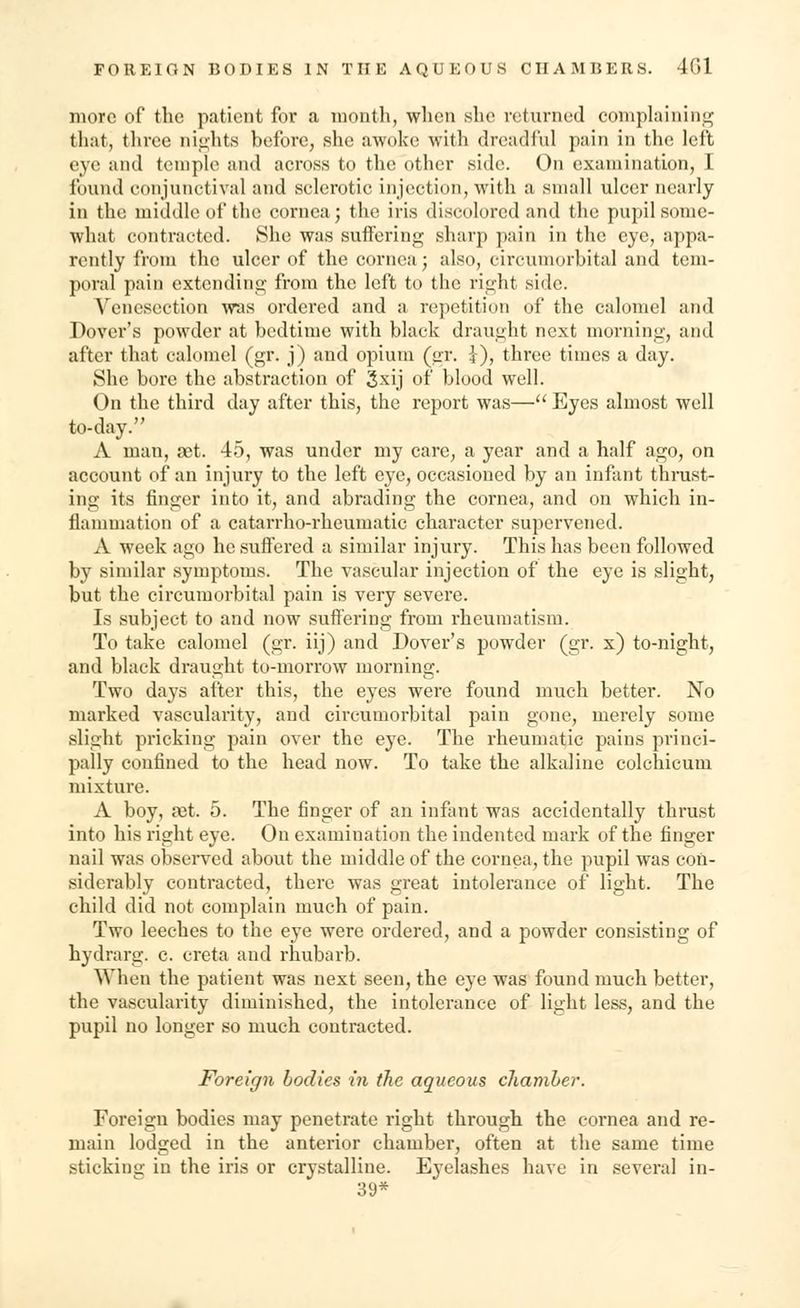 more of the patient for a month, when she returned complaining that, three nights before, she awoke with dreadful pain in the left eye and temple and across to the other side. On examination, I found conjunctival and sclerotic injection, with a small ulcer nearly in the middle of the cornea; the iris discolored and the pupil some- what contracted. She was suffering sharp pain in the eye, appa- rently from the ulcer of the cornea; also, circumorbital and tem- poral pain extending from the left to the right side. Venesection was ordered and a repetition of the calomel and Dover's powder at bedtime with black draught next morning, and after that calomel (gr. j) and opium (gr. I), three times a day. She bore the abstraction of 3xij of blood well. On the third day after this, the report was— Eyes almost well to-day. A man, set. 45, was under my care, a year and a half ago, on account of an injury to the left eye, occasioned by an infant thrust- ing its finger into it, and abrading the cornea, and on which in- flammation of a catarrho-rheumatic character supervened. A week ago he suffered a similar injury. This has been followed by similar symptoms. The vascular injection of the eye is slight, but the circumorbital pain is very severe. Is subject to and now suffering from rheumatism. To take calomel (gr. iij) and Dover's powder (gr. x) to-night, and black draught to-morrow morning. Two days after this, the eyes were found much better. No marked vascularity, and circumorbital pain gone, merely some slight pricking pain over the eye. The rheumatic pains princi- pally confined to the head now. To take the alkaline colchicum mixture. A boy, jet. 5. The finger of an infant was accidentally thrust into his right eye. On examination the indented mark of the finger nail was observed about the middle of the cornea, the pupil was con- siderably contracted, there was great intolerance of light. The child did not complain much of pain. Two leeches to the eye were ordered, and a powder consisting of hydrarg. c. creta and rhubarb. When the patient was next seen, the eye was found much better, the vascularity diminished, the intolerance of light less, and the pupil no longer so much contracted. Foreign bodies in the aqueous chamber. Foreign bodies may penetrate right through the cornea and re- main lodged in the anterior chamber, often at the same time sticking in the iris or crystalline. Eyelashes have in several in- 39*