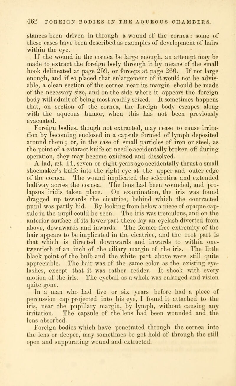 stances been driven in through a wound of the cornea: some of these cases have been described as examples of development of hairs within the eye. If the wound in the cornea be large enough, an attempt may be made to extract the foreign body through it by means of the small hook delineated at page 259, or forceps at page 266. If not large enough, and if so placed that enlargement of it would not be advis- able, a clean section of the cornea near its margin should be made of the necessary size, and on the side where it appears the foreign body will admit of being most readily seized. It sometimes happens that, on section of the cornea, the foreign body escapes along with the acpieous humor, when this has not been previously evacuated. Foreign bodies, though not extracted, may cease to cause irrita- tion by becoming enclosed in a capsule formed of lymph deposited around them; or, in the case of small particles of iron or steel, as the point of a cataract knife or needle accidentally broken off during operation, they may become oxidized and dissolved. A lad, set. 14, seven or eight years ago accidentally thrust a small shoemaker's knife into the right eye at the upper and outer edge of the cornea. The wound implicated the sclerotica and extended halfway across the cornea. The lens had been wounded, and pro- lapsus iridis taken place. On examination, the iris was found dragged up towards the cicatrice, behind which the contracted pupil was partly hid. By looking from below a piece of opaque cap- sule in the pupil could be seen. The iris was tremulous, and on the anterior surface of its lower part there lay an eyelash diverted from above, downwards and inwards. The former free extremity of the hair appears to be implicated in the cicatrice, and the root part is that which is directed downwards and inwards to within one- twentieth of an inch of the ciliary margin of the iris. The little black point of the bulb and the white part above were still quite appreciable. The hair was of the same color as the existing eye- lashes, except that it was rather redder. It shook with every motion of the iris. The eyeball as a whole was enlarged and vision quite gone. In a man who had five or six years before had a piece of percussion cap projected into his eye, I found it attached to the iris, near the pupillary margin, by lymph, without causing any irritation. The capsule of the lens had been wounded and the lens absorbed. Foreign bodies which have penetrated through the cornea into the lens or deeper, may sometimes be got hold of through the still open and suppurating wound and extracted.