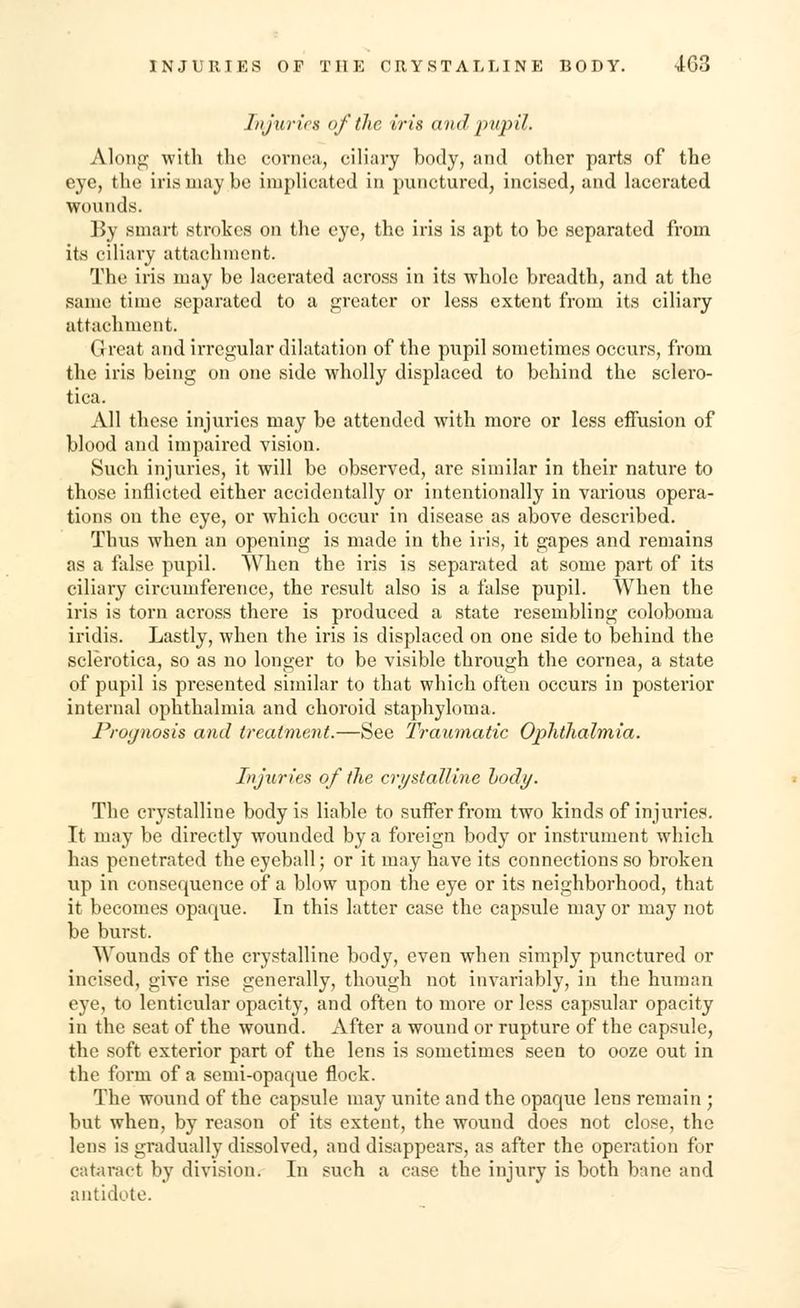 Injuries of the iris and pupil. Along with the cornea,, ciliary body, and other parts of the eye, the iris may be implicated in punctured, incised, and lacerated wounds. By smart strokes on the eye, the iris is apt to be separated from its ciliary attachment. The iris may be lacerated across in its whole breadth, and at the same time separated to a greater or less extent from its ciliary attachment. Great and irregular dilatation of the pupil sometimes occurs, from the iris being on one side wholly displaced to behind the sclero- tica. All these injuries may be attended with more or less effusion of blood and impaired vision. Such injuries, it will be observed, are similar in their nature to those inflicted either accidentally or intentionally in various opera- tions on the eye, or which occur in disease as above described. Thus when an opening is made in the iris, it gapes and remains as a false pupil. When the iris is separated at some part of its ciliary circumference, the result also is a false pupil. When the iris is torn across there is produced a state resembling coloboma iridis. Lastly, when the iris is displaced on one side to behind the sclerotica, so as no longer to be visible through the cornea, a state of pupil is presented similar to that which often occurs in posterior internal ophthalmia and choroid staphyloma. Prognosis and treatment.—See Traumatic Ophthalmia. Injuries of the crystalline hody. The crystalline body is liable to suffer from two kinds of injuries. It may be directly wounded by a foreign body or instrument which has penetrated the eyeball; or it may have its connections so broken up in consequence of a blow upon the eye or its neighborhood, that it becomes opaque. In this latter case the capsule mayor may not be burst. Wounds of the crystalline body, even when simply punctured or incised, give rise generally, though not invariably, in the human eye, to lenticular opacity, and often to more or less capsular opacity in the seat of the wound. After a wound or rupture of the capsule, the soft exterior part of the lens is sometimes seen to ooze out in the form of a semi-opaque flock. The wound of the capsule may unite and the opaque lens remain ; but when, by reason of its extent, the wound does not close, the lens is gradually dissolved, and disappears, as after the operation for cataract by division. In such a case the injury is both bane and antidote.
