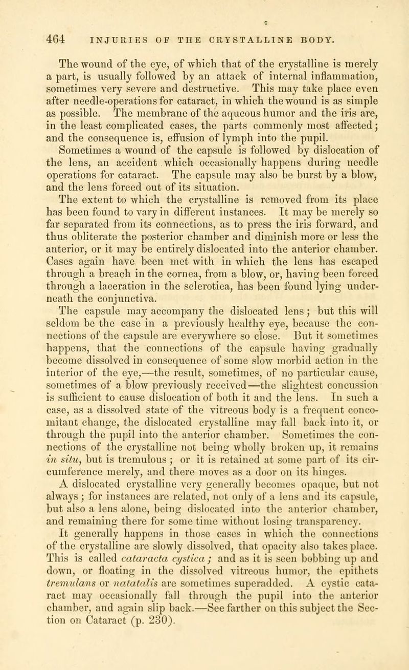 The wound of the eye, of which that of the crystalline is merely a part, is usually followed by an attack of internal inflammation, sometimes very severe and destructive. This may take place even after needle-operations for cataract, in which the wound is as simple as possible. The membrane of the aqueous humor and the iris are, in the least complicated cases, the parts commonly most affected; and the consequence is, effusion of lymph into the pupil. Sometimes a wound of the capsule is followed by dislocation of the lens, an accident which occasionally happens during needle operations for cataract. The capsule may also be burst by a blow, and the lens forced out of its situation. The extent to which the crystalline is removed from its place has been found to vary in different instances. Tt may be merely so far separated from its connections, as to press the iris forward, and thus obliterate the posterior chamber and diminish more or less the anterior, or it may be entirely dislocated into the anterior chamber. Cases again have been met with in which the lens has escaped through a breach in the cornea, from a blow, or, having been forced through a laceration in the sclerotica, has been found lying under- neath the conjunctiva. The capsule may accompany the dislocated lens; but this will seldom be the case in a previously healthy eye, because the con- nections of the capsule are everywhere so close. But it sometimes happens, that the connections of the capsule having gradually become dissolved in consequence of some slow morbid action in the interior of the eye,—the result, sometimes, of no particular cause, sometimes of a blow previously received—the slightest concussion is sufficient to cause dislocation of both it and the lens. In such a case, as a dissolved state of the vitreous body is a frequent conco- mitant change, the dislocated crystalline may fall back into it, or through the pupil into the anterior chamber. Sometimes the con- nections of the crystalline not being wholly broken up, it remains in situ, but is tremulous; or it is retained at some part of its cir- cumference merely, and there moves as a door on its hinges. A dislocated crystalline very generally becomes opaque, but not always ; for instances are related, not only of a lens and its capsule, but also a lens alone, being dislocated into the anterior chamber, and remaining there for some time without losing transparency. It generally happens in those cases in which the connections of the crystalline are slowly dissolved, that opacity also takes place. This is called cataracta cystica ; and as it is seen bobbing up and down, or floating in the dissolved vitreous humor, the epithets tremulans or natatalis are sometimes superadded. A cystic cata- ract may occasionally fall through the pupil into the anterior chamber, and again slip back.—See farther on this subject the Sec- tion on Cataract (p. 230).