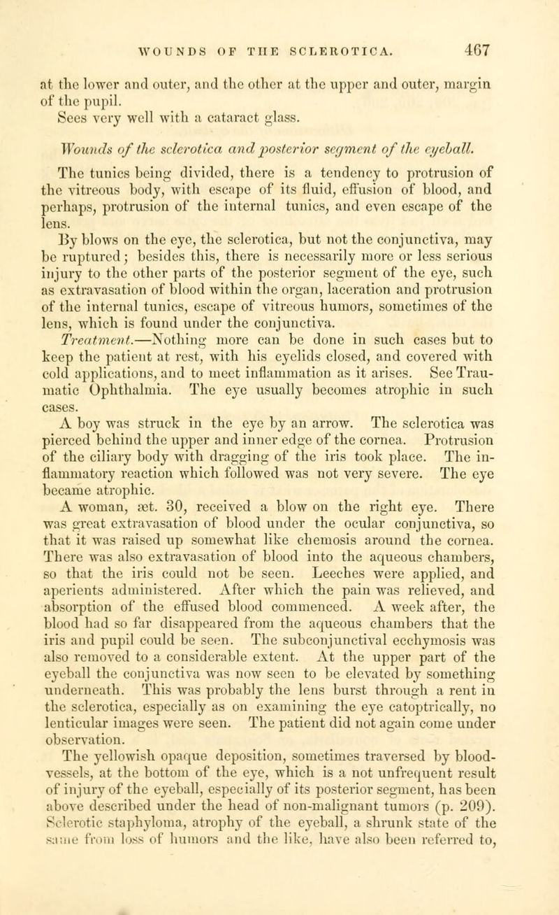at the lower and outer, and the other ut the upper and outer, margin of the pupil. Sees very well with a cataract glass. Wounds of the sclerotica and posterior segment of the eyeball. The tunics being divided, there is a tendency to protrusion of the vitreous body, with escape of its fluid, effusion of blood, and perhaps, protrusion of the internal tunics, and even escape of the lens. By blows on the eye, the sclerotica, but not the conjunctiva, may be ruptured; besides this, there is necessarily more or less serious injury to the other parts of the posterior segment of the eye, such as extravasation of blood within the organ, laceration and protrusion of the internal tunics, escape of vitreous humors, sometimes of the lens, which is found under the conjunctiva. Treatment.—Nothing more can be done in such cases but to keep the patient at rest, with his eyelids closed, and covered with cold applications, and to meet inflammation as it arises. See Trau- matic Ophthalmia. The eye usually becomes atrophic in such cases. A boy was struck in the eye by an arrow. The sclerotica was pierced behind the upper and inner edge of the cornea. Protrusion of the ciliary body with dragging of the iris took place. The in- flammatory reaction which followed was not very severe. The eye became atrophic. A woman, aet. 30, received a blow on the right eye. There was great extravasation of blood under the ocular conjunctiva, so that it was raised up somewhat like chemosis around the cornea. There was also extravasation of blood into the aqueous chambers, so that the iris could not be seen. Leeches were applied, and aperients administered. After which the pain was relieved, and absorption of the effused blood commenced. A week after, the blood had so far disappeared from the aqueous chambers that the iris and pupil could be seen. The subconjunctival ecchymosis was also removed to a considerable extent. At the upper part of the eyeball the conjunctiva was now seen to be elevated by something underneath. This was probably the lens burst through a rent in the sclerotica, especially as on examining the eye catoptrically, no lenticular images were seen. The patient did not again come under observation. The yellowish opaque deposition, sometimes traversed by blood- vessels, at the bottom of the eye, which is a not unfrequent result of injury of the eyeball, especially of its posterior segment, has been above described under the head of non-malignant tumors (p. 209). Selerotic staphyloma, atrophy of the eyeball, a shrunk state of the same from loss of humors and the like, have also been referred to,