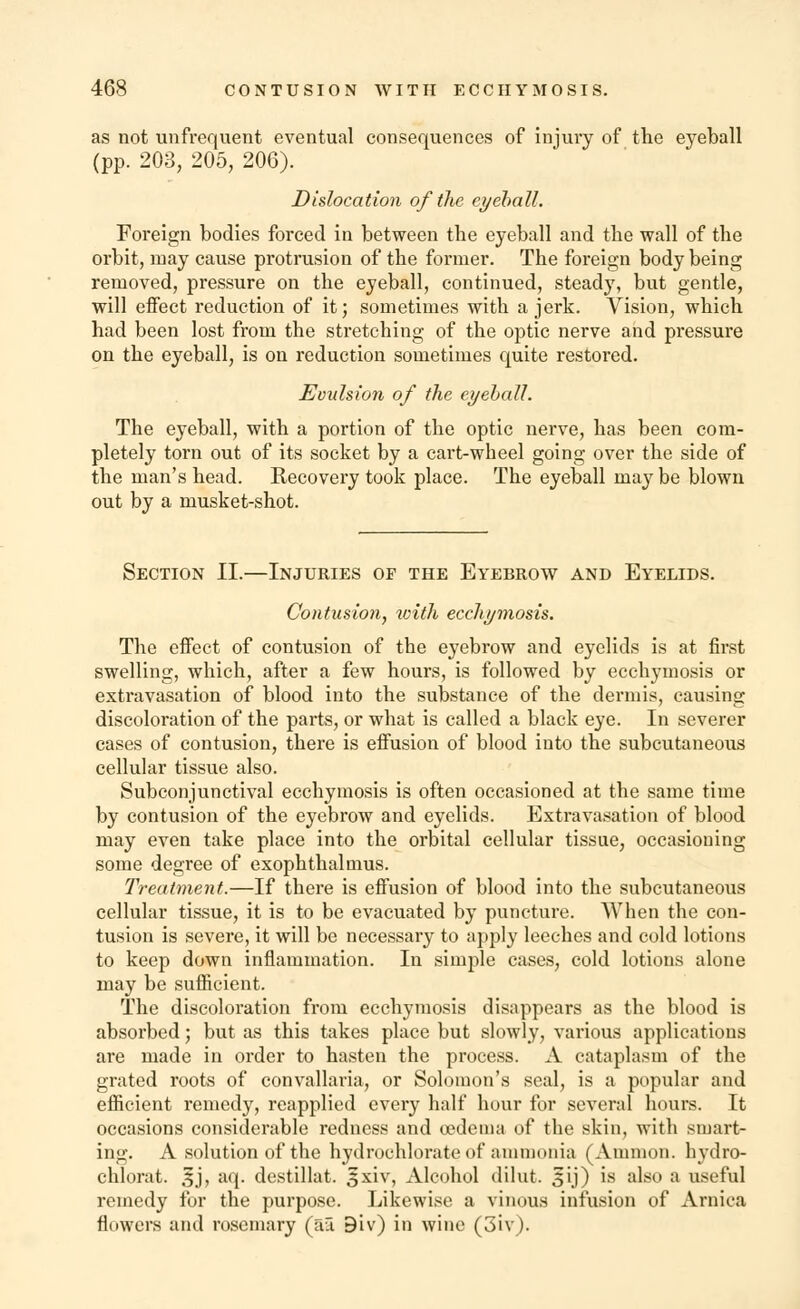 as not unfrequent eventual consequences of injury of the eyeball (pp. 203, 205, 206). Dislocation of the eyeball. Foreign bodies forced in between the eyeball and the wall of the orbit, may cause protrusion of the former. The foreign body being removed, pressure on the eyeball, continued, steady, but gentle, will effect reduction of it; sometimes with a jerk. Vision, which had been lost from the stretching of the optic nerve and pressure on the eyeball, is on reduction sometimes quite restored. Evulsion of the eyeball. The eyeball, with a portion of the optic nerve, has been com- pletely torn out of its socket by a cart-wheel going over the side of the man's head. Recovery took place. The eyeball may be blown out by a musket-shot. Section II.—Injuries of the Eyebrow and Eyelids. Contusion, with ecchymosis. The effect of contusion of the eyebrow and eyelids is at first swelling, which, after a few hours, is followed by ecchymosis or extravasation of blood into the substance of the dermis, causing discoloration of the parts, or what is called a black eye. In severer cases of contusion, there is effusion of blood into the subcutaneous cellular tissue also. Subconjunctival ecchymosis is often occasioned at the same time by contusion of the eyebrow and eyelids. Extravasation of blood may even take place into the orbital cellular tissue, occasioning some degree of exophthalmus. Treatment.—If there is effusion of blood into the subcutaneous cellular tissue, it is to be evacuated by puncture. When the con- tusion is severe, it will be necessary to apply leeches and cold lotions to keep down inflammation. In simple cases, cold lotions alone may be sufficient. The discoloration from ecchymosis disappears as the blood is absorbed; but as this takes place but slowly, various applications are made in order to hasten the process. A cataplasm of the grated roots of convallaria, or Solomon's seal, is a popular and efficient remedy, reapplied every half hour for several hours. It occasions considerable redness and oedema of the skin, with smart- ing. A solution of the hydrochlorate of ammonia (Amnion, hydro- chlorat. £j, aq. destillat. 3xiv, Alcohol dilut. £ij) is also a useful remedy for the purpose. Likewise a vinous infusion of Arnica flowers and rosemary (ai 9iv) in wine (3iv).
