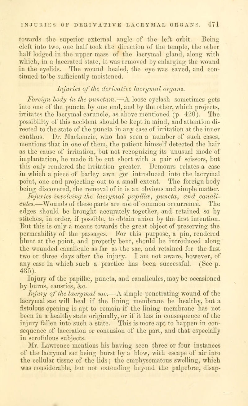 towards the superior external angle of the left orbit. Being cleft into two, one half took the direction of the temple, the other half lodged in the upper mass or the lacrymal gland, along with which, in a lacerated state, it, was removed by enlarging the wound in the eyelids. The wound healed, the eye was saved, and con- tinued to'be sufficiently moistened. Injuries of the, derivative lacrymal organs. Foreign body in the punctotm.—A loose eyelash sometimes gets into one of the puncta by one end, and by the other, which projects, irritates the lacrymal caruncle, as above mentioned (p. 420). The possibility of this accident should be kept in mind, and attention di- rected to the state of the puncta in any case of irritation at the inner canthus. Dr. Mackenzie, who has seen a number of such cases, mentions that in one of them, the patient himself detected the hair as the cause of irritation, but not recognizing its unusual mode of implantation, he made it be cut short with a pair of scissors, but tliis only rendered the irritation greater. Demours relates a case in which a piece of barley awn got introduced into the lacrymal point, one end projecting out to a small extent. The foreign body being discovered, the removal of it is an obvious and simple matter. Injuries involving the lacrymal papiUce, puncta, and canali- cules.—Wounds of these parts are not of common occurrence. The edges should be brought accurately together, and retained so by stitches, in order, if possible, to obtain union by the first intention. But this is only a means towards the great object of preserving the permeability of the passages. For this purpose, a pin, rendered blunt at the point, and properly bent, should be introduced along the wounded canalicule as far as the sac, and retained for the first two or three days after the injury. I am not aware, however, of any case in which such a practice has been successful. (See p. 435). Injury of the papilla), puncta, and canalicules, maybe occasioned by burns, caustics, &c. Injury of the lacrymal sac.—A simple penetrating wound of the lacrymal sac will heal if the lining membrane be healthy, but a fistulous opening is apt to remain if the lining membrane has not been in a healthy state originally, or if it has in consequence of the injury fallen into such a state. This is more apt to happen in con- sequence of laceration or contusion of the part, and that especially in scrofulous subjects. Mr. Lawrence mentions his having seen three or four instances of the lacrymal sac being burst by a blow, with escape of air into the cellular tissue of the lids; the emphysematous swelling, which was considerable, but not extending beyond the palpebral, disap-