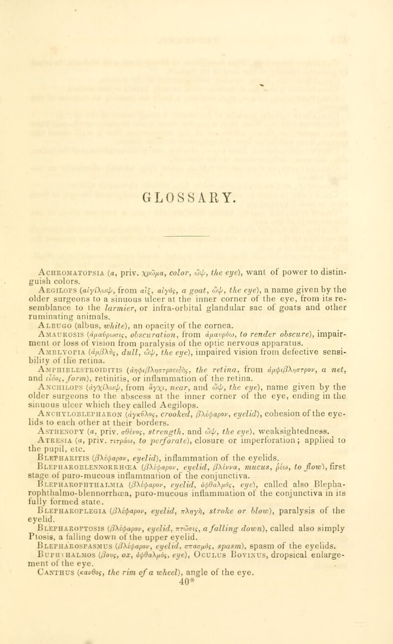 GLOSSARY. Achromatopsia (o, priv. \'p%a, color, w\p, the eye), want of power to distin- guish colors. Aegiiops (aiyiXwip, from aJ'f, alyd;, a goat, utp, the eye), a name given by the older surgeons to a sinuous ulcer at the inner corner of the eye, from its re- semblance to the larmier, or infra-orbital glandular sac of goats and other ruminating animals. Albugo (albus, white), an opacity of the cornea. A fl ukosis (duavptoms, obscuration, from dpavpow, to render obscure), impair- ment or loss of vision from paralysis of the optic nervous apparatus. A hblyopia (dm'3\vg, dull, urp, the eye), impaired vision from defective sensi- bility of the retina. Amphiblestroiditis (drifptPXrjorpociSyis, the retina, from dn<pi(3\n<TTpov, a net, and siSos,form), retinitis, or inflammation of the retina. Anchilops (dyxi\co\jj, from ZyX', near, and unp, the eye), name given by the older surgeons to the abscess at the inner corner of the eye, ending in the sinuous ulcer which they called Aegilops. Anchyloblkphakon ((iy/rfXoy, crooked, fi\ipapov, eyelid), cohesion of the eye- lids to each other at their borders. Asthe.xopy (a, priv. cOhos, strength, and oiip, the eye), weaksightedness. Atresia (a, priv. nrpao), to perforate), closure or linperforation; applied to the pupil, etc. Blepharitis (/3\t(papov, eyelid), inflammation of the eyelids. Blepharoblesnorrhcsa {fi\i(j>apov, eyelid, (3\hva, mucus, peu, to flow), first stage of puro-mucous inflammation of the conjunctiva. Blepharophthalmia (0\c<papov, eyelid, 6<p0a\n6s, eye), called also Blepha- rophthalmo-blennorrhcea, puro-mucous inflammation of the conjunctiva in its fully formed state. Blepharoplegia (i3\c<papoi>, eyelid, TrXrjyti, stroke or blov>), paralysis of the eyelid. Blepharoptosis (i3\i:(papov, eyelid, irraio-is, a falling down), called also simply Ptosis, a falling down of the upper eyelid. Blepharospasms (i3\i<i>apov, eyelid, <nraap.ds, spasm), spasm of the eyelids. Bupii i halmos U3ov;, ox, dipdaXfids, eye), Oculus Bo viaus, dropsical enlarge- ment of the eye. Cakthus (Kavdof, the rim of a wheel), angle of the eye. 40*