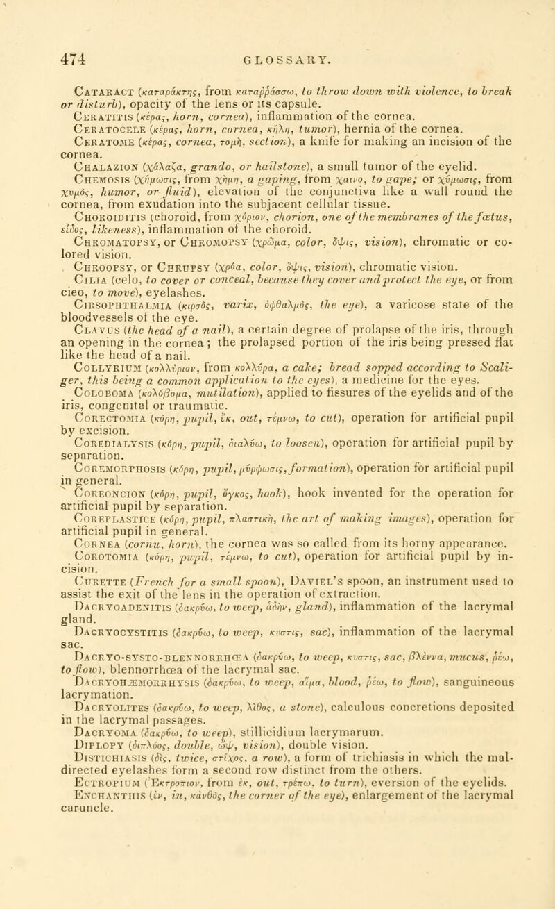 CataeACT (KarapaKrris, from Karappaaaw, to throw down with violence, to break or disturb), opacity of the lens or its capsule. Ceratitis {Kcpa;, horn, cornea), inflammation of the cornea. Ceratocele (ncpas, horn, cornea, Kfi\rj, tumor), hernia of the cornea. Ceratome {idpas, cornea, ropih, section), a knife for making an incision of the cornea. Chalazion {xi\a$a, grando, or hailstone), a small tumor of the eyelid. Chemosis (vi/jwo-is, from xnpv, a gaping, from xa'°, to gape; or x»i«mis, from Xiyo's, humor, or fluid), elevation of the conjunctiva like a wall round the cornea, from exudation into the subjacent cellular tissue. Choroiditis (.choroid, from x^P'ov, chorion, one of the membranes of the flatus, diog, likeness), inflammation of the choroid. Cheomatopsy, or Cheomopsy Ixp^p-a, color, 8ipi$, vision), chromatic or co- lored vision. Chroopsy, or Chrupsy (xp6a, color, opt;, visio?i), chromatic vision. Cilia (celo, to cover or conceal, because they cover and protect the eye, or from cieo, to move), eyelashes. Cirsophthalmia ((cipffdj, varix, 6(p6a\p:ds, the eye), a varicose state of the bloodvessels of the eye. Clavus {the head of a nail), a certain degree of prolapse of the iris, through an opening in the cornea; the prolapsed portion of the iris being pressed flat like the head of a nail. Collyrium {xoWvpiov, from KoWvpa, a cake; bread sopped according to Scali- ger, this being a common application to the eyes), a medicine for the eyes. Coloboma {Ko\6/3opa, mutilation), applied to fissures of the eyelids and of the iris, congenital or traumatic. Corectomia {Kdpri, pupil, tK, out, ripvM, to cut), operation for artificial pupil by excision. Coredialysis {x6p>), pupil, Sia\i(x>, to loosen), operation for artificial pupil by separation. Coremorphosis {K6pt], pupil, pvp$uais, formation), operation for artificial pupil in general. Coreoncion (Kdpri, pupil, Syxo;, hook), hook invented for the operation for artificial pupil by separation. Coreplastice {Kopn, pupil, nXaariKh, the art of making images), operation for artificial pupil in general. Cornea {coriiu, horn), the cornea was so called from its horny appearance. Coroto.mia {Koprj, pupil, tcuvoj, to cut), operation for artificial pupil by in- cision. Curette {French for a small spoon), Daviel's spoon, an instrument used to assist the exit of the lens in the operation of extraction. Dacryoadenitis {dtiKpvw, to weep, airi, gland), inflammation of the lacrymal gland. Dacryocystitis (<5a*pv&>, to weep, mens, sac), inflammation of the lacrymal sac. DACEYO-SYSTO-BLEXNORRnOLA {SaKOVtO, to IVCCp, (cuerrff, sac, 0\lvva, muCUS, pc'j), to flow), blennorrhcea of the lacrymal sac. DaceY0H2EM0ERHYSIS {iaxpico, to weep, a'lpa, blood, peay, to flow), sanguineous lacrymation. Dacryolites (SavpiHo, to weep, \Wo;, a stone), calculous concretions deposited in the lacrymal passages. Dacryoma {Saxpifo, to weep), stillicidium lacrymarum. Diplopy (<5raXoof, double, dip, vision), double vision. Distichiasis (<5<f, twice, crixos, a row), a form of trichiasis in which the mal- directed eyelashes form a second row distinct from the others. Ectropium (KKTpo-rtof, from ix, out, rpr?™. to turn), eversion of the eyelids. Enchantiiis (a', in, K<ivQds, the corner of the eye), enlargement of the lacrymal caruncle.