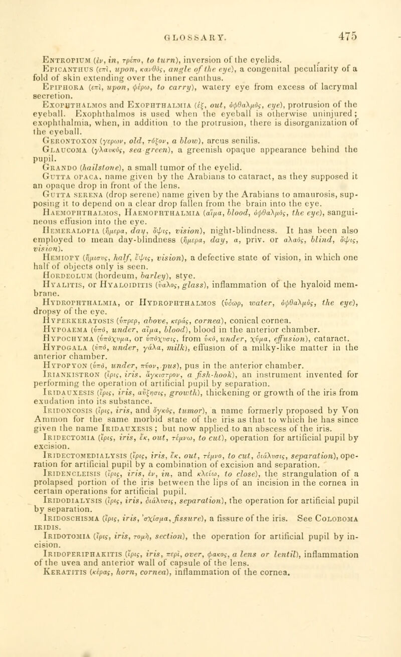 Entropium (iv, in, rpcno, to turn), inversion of the eyelids. I',ri< antiius (em, upon, icai-Oof, angle of the eye), a congenital peculiarity of a fold of skin extending over the inner canlhus. EriPiioRA (<xi, upon, ^cpui, to carry), watery eye from excess of lacrymal secretion. Exophthalmos and Exopiithalmta (cj, out, 6<p0a\pd;, eye), protrusion of the eyeball. Exophthalmos is used when the eyeball is otherwise uninjured; exophthalmia, when, in addition to the protrusion, there is disorganization of the eyeball. Gerontoxon (yepwv, old, rutov, a blow), arcus senilis. Glaucoma {yXavxds, sea green), a greenish opaque appearance behind the pupil. Grando (hailstone), a small tumor of the eyelid. Gutta opaca, name given by the Arabians to cataract, as they supposed it an opaque drop in front of the lens. Gutta serena (drop serene) name given by the Arabians to amaurosis, sup- posing it to depend on a clear drop fallen from the brain into the eye. Haemophthalmos, Haemophthalmia (a'ipa, blood, 6<pQa\nds, the eye), sangui- neous effusion into the eye. Hemeralopia (tipepa, dm/, Sipi;, vision), night-blindness. It has been also employed to mean day-blindness (,<\jitpa, day, a, priv. or a\ad;, blind, oiptg, vision). IIemiopy (li/iitrnf, half, t<pii, vision), a defective state of vision, in which one half of objects only is seen. Hordeolum (hordeum, barley), stye. Htalitis, or Hyaloiditis (i<a\os, glass), inflammation of the hyaloid mem- brane. Hydrophthalmia, or Hydrophthalmos (.vSap, water, dipGaX/idj, the eye), dropsy of the eye. Hyperkeratosis (virptp, above, icepds, cornea), conical cornea. Hypoaema (wrd, under, aipa, blood), blood in the anterior chamber. Hypochyma iynoxvp-a, or iitdxvtrts, from vko,under, xi'v. effusion), cataract. Hypogala {yird, under, yaXa, milk), effusion of a milky-like matter in the anterior chamber. Hypopyon {into, under, -rr&ov, pus), pus in the anterior chamber. Iriankistron (<p«s, iris, ayKiorpov, a fish-hook), an instrument invented for performing the operation of artificial pupil by separation. Iridauxesis {pis, iris, av^ti, growth), thickening or growth of the iris from exudation into its substance. I rid oncosis (tpij, iris, and oy/cd?, tumor), a name formerly proposed by Von Amnion for the same morbid state of the iris as that to which he has since given the name Iridauxesis; but now applied to an abscess of the iris. Iridectomia {iipts, iris, £k, out, repvu, to cut), operation for artificial pupil by excision. Iridectomedialysis (i'p<?, iris, Ik, out, ripvo, to cut, SiaXvais, separation), ope- ration for artificial pupil by a combination of excision and separation. Ikidencleisis (i'pij, iris, iv, in, and kXci'w, to close), the strangulation of a prolapsed portion of the iris between the lips of an incision in the cornea in certain operations for artificial pupil. Iridodialysis (!'/)<£, iris, itdXvo-ts, separation), the operation for artificial pupil by separation. Iridoschisma (ipif, iris, 'cxic-pa, fissure), a fissure of the iris. See Coloboma iridis. Iridotomia Opts, iris, ropr), section), the operation for artificial pupil by in- cision. Iridoperiphakitis Gp'i, iris, Trepl, over, <paKog, a lens or lentil), inflammation of the uvea and anterior wall of capsule of the lens. Keratitis (ntpas, horn, cornea), inflammation of the cornea.