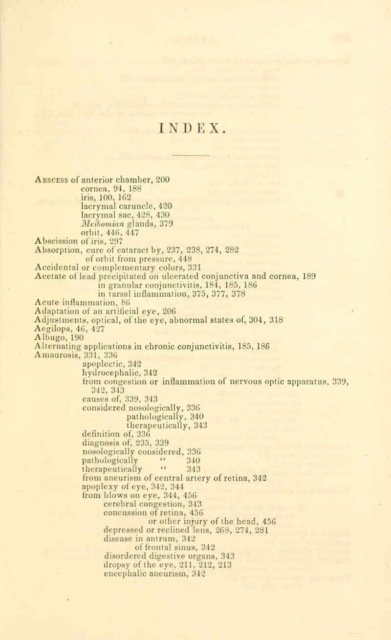 I N D E X. Abscess of anterior chamber, 200 cornea, 94, 188 iris, 100, 162 lacrymal caruncle, 420 lacrymal sac, 428, 430 Meibomian glands, 379 orbit, 446, 447 Abscission of iris, 297 Absorption, cure of cataract by, 237, 238, 274, 282 of orbit from pressure, 448 Accidental or complementary colors, 331 Acetate of lead precipitated on ulcerated conjunctiva and cornea, 189 in granular conjunctivitis, 184, 185, 186 in tarsal inflammation, 375, 377, 378 Acute inflammation, 86 Adaptation of an artificial eye, 206 Adjustments, optical, of the eye, abnormal states of, 304, 318 Aegilops, 46, 427 Albugo, 190 Alternating applications in chronic conjunctivitis, 185, 186 Amaurosis, 331, 336 apoplectic, 342 hydrocephalic, 342 from congestion or inflammation of nervous optic apparatus, 339, 342, 343 causes of, 339, 343 considered nosologically, 336 pathologically, 340 therapeutically, 343 definition of, 336 diagnosis of, 235. 339 nosologically considered, 336 pathologically  340 therapeutically  343 from aneurism of central artery of retina, 342 apoplexy of eye, 342, 344 from blows on eye, 344, 456 cerebral congestion, 343 concussion of retina, 456 or other injury of the head, 456 depressed or reclined lens, 268, 274, 281 disease in antrum, 342 of frontal sinus, 342 disordered digestive organs, 343 dropsy of the eye, 211, 212, 213 encephalic aneurism, 342