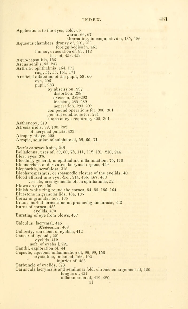 Applications to the eyes, colli, 66 warm, 66, 67 alternating, in conjunctivitis, 185, 186 Aqueous chambers, dropsy of, 201, 211 foreign bodies in, 461 humor, evacuation of, 83, 112 loss of, 458, 459 Aquo-capsulitis, 156 Arcus senilis, 55, 247 Arthritic ophthalmia, 164, 171 ring, 54, 55, 164, 171 Artificial dilatation of the pupil, 59, 60 eye, 206 pupil, 283 by abscission, 297 distortion, 298 excision, 2S9-293 incision, 285-289 separation, 293-297 compound operations for, 300, 301 general conditions for, 284 slates of eye requiring, 300, 301 Asthenopy, 319 Atresia iridis, 99, 100, 202 of lacrymal puncta, 433 Atrophy of eye, 205 Atropia, solution of sulphate of, 59, 60, 71 Beer's cataract knife, 249 Belladonna, uses of, 59, 60, 78, 111, 112, 191, 210, 244 Blear eyes, 376 Bleeding, general, in ophthalmic inflammation, 75, 110 Blennorrhcea of derivative lacrymal organs, 429 Blepharitis, scrofulosa, 376 Blepharospasms, or spasmodic closure of the eyelids, 40 Blood effused into eye, &c, 214, 456, 467, 468 vessels, arrangements of, in ophthalmias, 52 Blows on eye, 456 Bluish-white ring round the cornea, 54, 55, 156, 164 Bluestone in granular lids, 184, 185 Borax in granular lids, 186 Brain, morbid formations in, producing amaurosis, 343 Burns of cornea, 455 eyelids, 470 Bursting of eye from blows, 467 Calculus, lacrymal, 445 Meibomian, 408 Callosity, scirrhoid, of eyelids, 412 Cancer of eyeball, 221 eyelids, 412 soft, of eyeball, 221 Canthi, exploration of, 44 Capsule, aqueous, inflammation of, 96, 99, 156 crystalline, inflamed, 166, 102 injuries of, 463 Carbuncle of eyelids, 373 Caruncula lacrymalis and semilunar fold, chronic enlargement of, 420 fungus of, 421 inflammation of, 419, 420 41