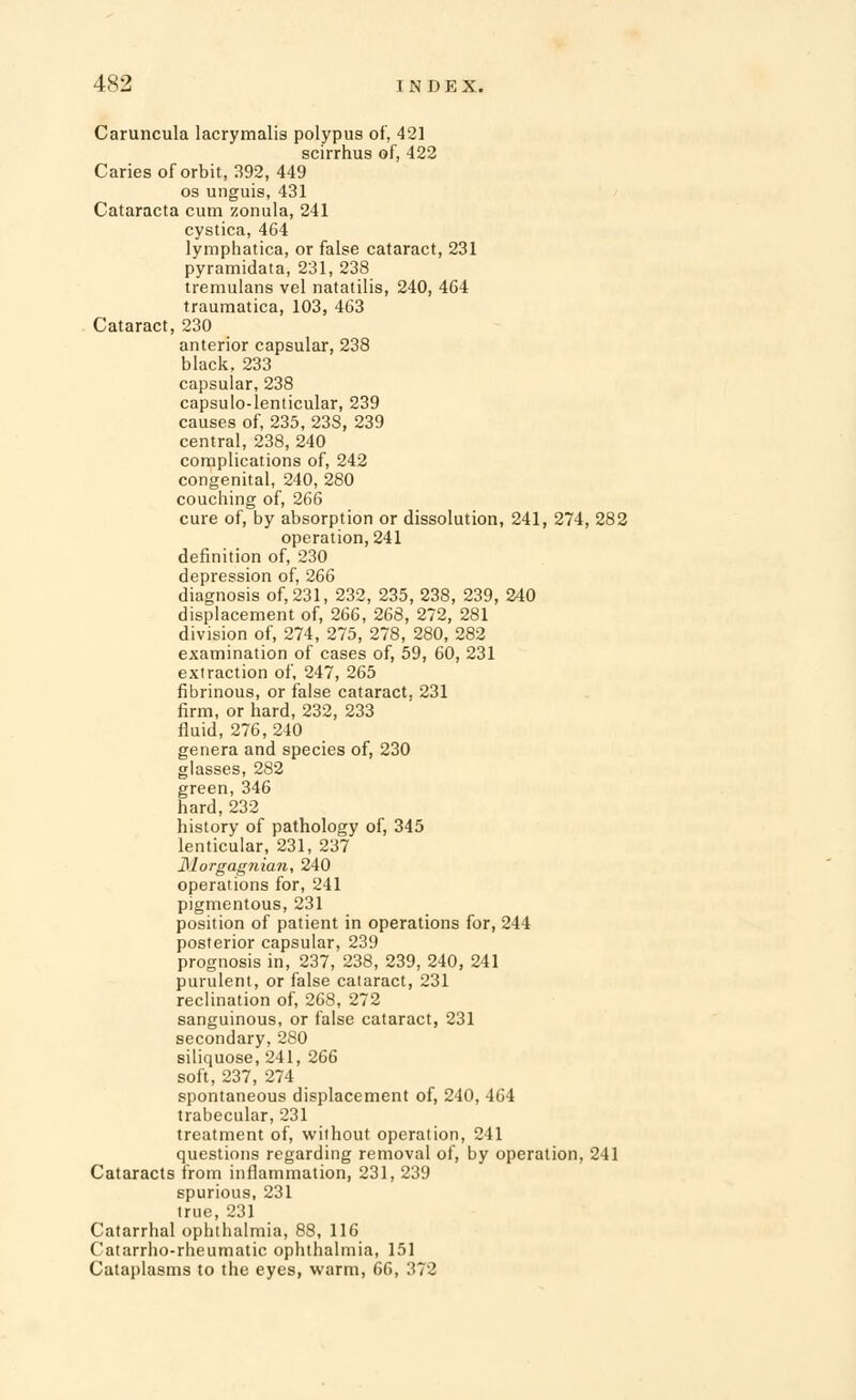 Caruncula lacrymalis polypus of, 421 scirrhus of, 422 Caries of orbit, 392, 449 os unguis, 431 Cataracta cum zonula, 241 cystica, 464 lymphatica, or false cataract, 231 pyramidata, 231, 238 tremulans vel natatilis, 240, 464 traumatica, 103, 463 Cataract, 230 anterior capsular, 238 black, 233 capsular, 238 capsulo-lenticular, 239 causes of, 235, 23S, 239 central, 238, 240 complications of, 242 congenital, 240, 280 couching of, 266 cure of, by absorption or dissolution, 241, 274, 282 operation, 241 definition of, 230 depression of, 266 diagnosis of, 231, 232, 235, 238, 239, 240 displacement of, 266, 268, 272, 281 division of, 274, 275, 278, 280, 282 examination of cases of, 59, 60, 231 extraction of, 247, 265 fibrinous, or false cataract, 231 firm, or hard, 232, 233 fluid, 276, 240 genera and species of, 230 glasses, 282 green, 346 hard, 232 history of pathology of, 345 lenticular, 231, 237 31orgag?iian, 240 operations for, 241 pigmentous, 231 position of patient in operations for, 244 posterior capsular, 239 prognosis in, 237, 238, 239, 240, 241 purulent, or false cataract, 231 reclination of, 268, 272 sanguinous, or false cataract, 231 secondary, 280 siliquose, 241, 266 soft, 237, 274 spontaneous displacement of, 240, 464 trabecular, 231 treatment of, without operation, 241 questions regarding removal of, by operation, 241 Cataracts from inflammation, 231, 239 spurious, 231 true, 231 Catarrhal ophthalmia, 88, 116 Catarrho-rheumatic ophthalmia, 151 Cataplasms to the eyes, warm, 66, 372