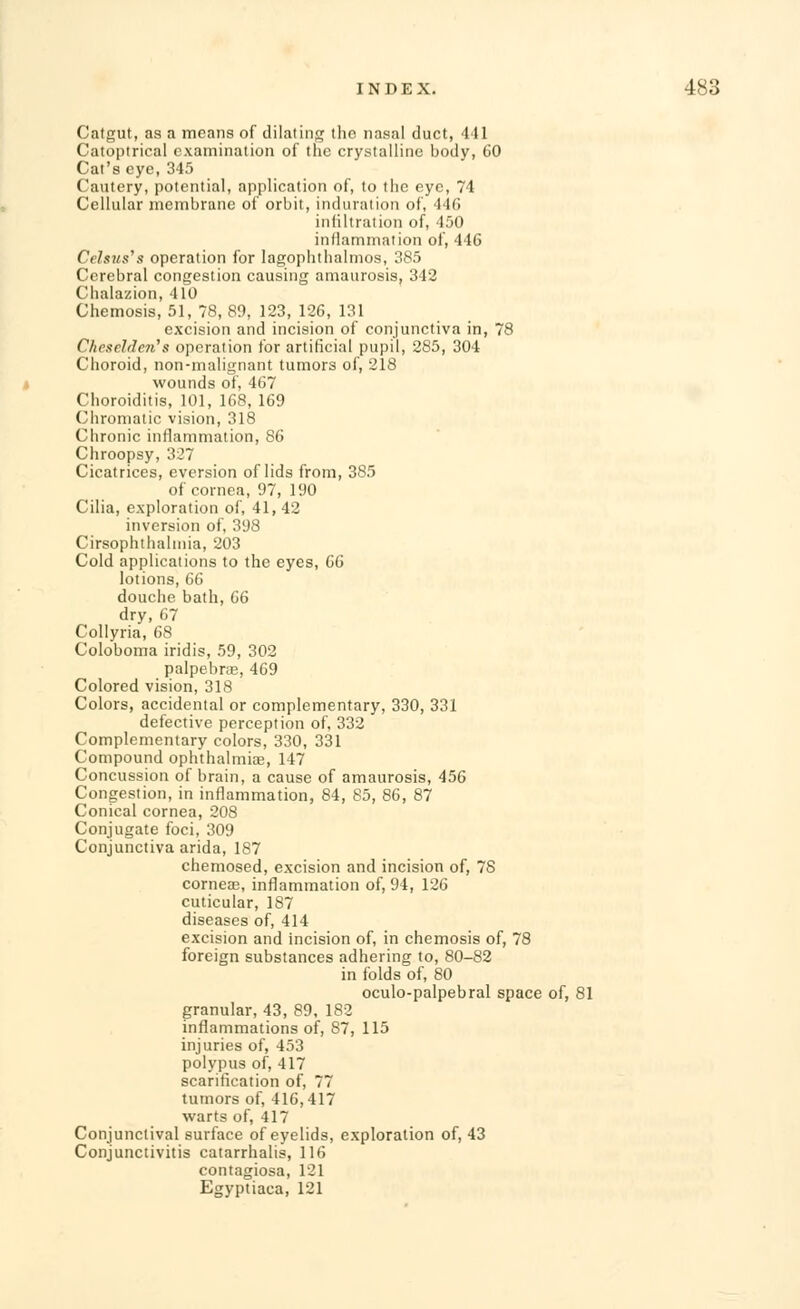 Catgut, as a means of dilating the nasal duct, 441 Catoptrical examination of the crystalline body, 60 Cat's eye, 345 Cautery, potential, application of, to the eye, 71 Cellular membrane of orbit, induration of, 446 infiltration of, 450 inflammation of, 446 Celsus's operation for lagophthalmos, 385 Cerebral congestion causing amaurosis, 342 Chalazion, 410 Chemosis, 51, 78, 89, 123, 126, 131 excision and incision of conjunctiva in, 78 Chesclden''s operation for artificial pupil, 285, 304 Choroid, non-malignant tumors of, 218 wounds of, 467 Choroiditis, 101, 168, 169 Chromatic vision, 318 Chronic inflammation, 86 Chroopsy, 327 Cicatrices, eversion of lids from, 385 of cornea, 97, 190 Cilia, exploration of, 41,42 inversion of, 398 Cirsophthalmia, 203 Cold applications to the eyes, 66 lotions, 66 douche bath, 66 dry, 67 Collyria, 68 Coloboma iridis, 59, 302 palpebral, 469 Colored vision, 318 Colors, accidental or complementary, 330, 331 defective perception of, 332 Complementary colors, 330, 331 Compound ophthalmias, 147 Concussion of brain, a cause of amaurosis, 456 Congestion, in inflammation, 84, 85, 86, 87 Conical cornea, 208 Conjugate foci, 309 Conjunctiva arida, 187 chemosed, excision and incision of, 78 corneae, inflammation of, 94, 126 cuticular, 187 diseases of, 414 excision and incision of, in chemosis of, 78 foreign substances adhering to, 80-82 in folds of, 80 oculo-palpebral space of, 81 granular, 43, 89, 182 inflammations of, 87, 115 injuries of, 453 polypus of, 417 scarification of, 77 tumors of, 416,417 warts of, 417 Conjunctival surface of eyelids, exploration of, 43 Conjunctivitis catarrhalis, 116 contagiosa, 121 Egyptiaca, 121