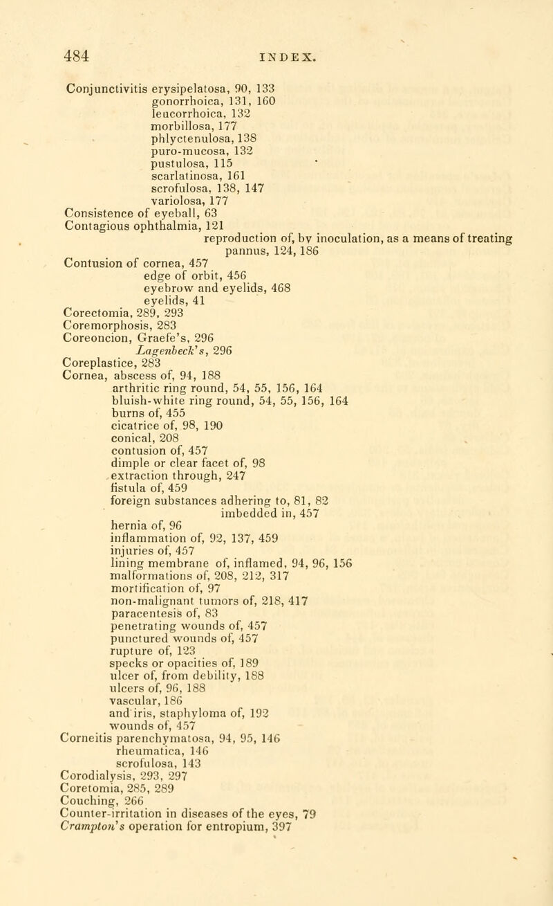 Conjunctivitis erysipelatosa, 90, 133 gonorrhoica, 131, 160 leucorrhoica, 132 morbiliosa, 177 phlyctenulosa, 138 puro-mucosa, 132 pustulosa, 115 scarlatinosa, 161 scrofulosa, 138, 147 variolosa, 177 Consistence of eyeball, 63 Contagious ophthalmia, 121 reproduction of, by inoculation, as a means of treating pannus, 124,186 Contusion of cornea, 457 edge of orbit, 456 eyebrow and eyelids, 468 eyelids, 41 Corectomia, 289, 293 Coremorphosis, 283 Coreoncion, Graefe's, 296 Lagenbeck's, 296 Coreplastice, 283 Cornea, abscess of, 94, 188 arthritic ring round, 54, 55, 156, 164 bluish-white ring round, 54, 55, 156, 164 burns of, 455 cicatrice of, 98, 190 conical, 208 contusion of, 457 dimple or clear facet of, 98 extraction through, 247 fistula of, 459 foreign substances adhering to, 81, 82 imbedded in, 457 hernia of, 96 inflammation of, 92, 137, 459 injuries of, 457 lining membrane of, inflamed, 94, 96, 156 malformations of, 208, 212, 317 mortification of, 97 non-malignant tumors of, 218, 417 paracentesis of, 83 penetrating wounds of, 457 punctured wounds of, 457 rupture of, 123 specks or opacities of, 189 ulcer of, from debility, 188 ulcers of, 96, 188 vascular, 186 and iris, staphyloma of, 192 wounds of, 457 Corneitis parenchymatosa, 94, 95, 146 rheumatica, 146 scrofulosa, 143 Corodialysis, 293, 297 Coretomia, 285, 289 Couching, 266 Counter-irritation in diseases of the eyes, 79 Cramptoii's operation for entropium, 397